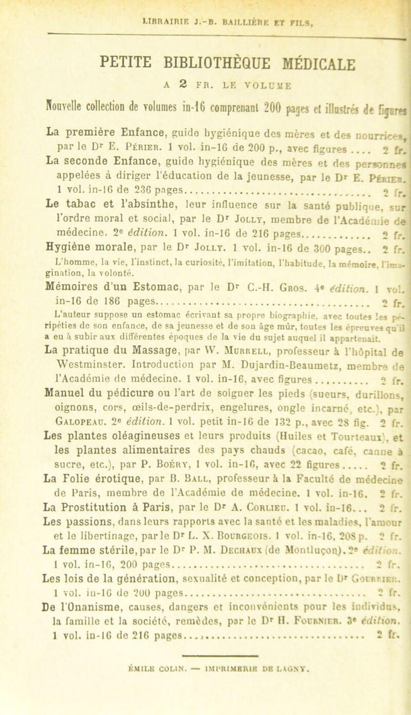 UBnAiniR J.-B. BAII.UÈRP. RT FILS, PETITE BIBLIOTHÈQUE MÉDICALE | A 2 FR. LF. VOLUME Nouvelle colleclion de volumes in-16 comprenaul 200 pages el illuslrés de fijura La première Enfance, guide hygiénique des mères et des nourrices, par le Dr E. Périeb. 1 vol. in-lG de 200 p., avec figures 2 fr. La seconde Enfance, guide hygiénique des mères et des personnes appelées à diriger l'éducation de la jeunesse, par le D' E. Pébies. 1 vol. in-lC de 230 pages j Le tabac et l’absinthe, leur influence sur la santé publique, sur l’ordre moral et social, par le D' Jolly, membre de l’Académie de médecine. 2® édition. 1 vol. in-lC de 216 pages 2 fr. Hygiène morale, par le D® Jolly. 1 vol. in-16 de 300 pages.. 2 fr. L’homme, la vie, l'instinct, la curiosité, l'imitation, l'habitude, la mémoire, l'ima- gination, la volonté. Mémoires d’un Estomac, par le D® C.-H. Gros. 4« édition. I vol. in-IG de 186 pages 2 fr. I L’auteur suppose un estomac écrivant sa propre biographie, avec toutes les f.ê- , ripéties de son enfance, de sa jeunesse et de son âge mûr, toutes les épreuves qu’il a eu â subir aux différentes époques de la vie du sujet auquel il appartenait. La pratique du Massage, par \V. .Morrell, professeur à l’hôpital de Westminster. Introduction par M. Dujardin-Beaumetz, membre de l’Académie de médecine. 1 vol. in-16, avec figures 2 fr. Manuel du pédicure ou l'art de soigner les pieds (sueurs, durillons, oignons, cors, oeils-de-perdrix, engelures, ongle incarné, etc.), par Galopeaü. 2® édition. I vol. petit in-16 de 132 p., avec 28 fig. 2 fr. Les plantes oléagineuses et leurs produits (Huiles et Tourteaux), et les plantes alimentaires des pays chauds (cacao, café, canne à sucre, etc.), par P. Boérv, 1 vol. in-IO, avec 22 figures 2 fr. La Folie érotique, par B. Ball, professeur k la Faculté de médecine de Paris, membre de l’.Acadéraie de médecine. 1 vol. in-16. 2 fr. La Prostitution à Paris, par le D® A. Corlied. I vol. in-16... 2 fr. Les passions, dans leurs rapports avec la santé et les maladies, l’araonr et le libertinage, parle D® L. X. Bourgeois. I vol. in-16, 208 p. 2 fr. La femme stérile,par le D® P. M. DECHAOxfde Montluçon).2® édition. 1 vol. in-16, 200 pages 2 fr. Les lois de la génération, sexualité et conception, par le b® GorRiuKi:. 1 vol. iu-16 do ‘200 pages 2 fr. De l'Onanisme, causes, dangers et inconvénients pour les individus, la famille et la société, remèdes, par le D® H. Fournier. 3* édition. . 1 vol. in-16 de 216 pages.. 2 fr. EMILE COLIN. — IMrRLMBRIE DBLAG.NV.