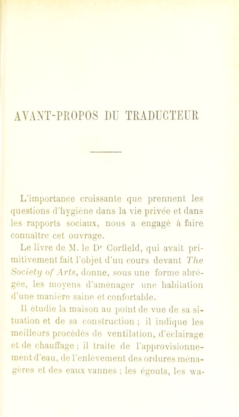 AYANÏ-PROPOS DU TRADUCTEUR L’importance croissante que prennent les questions d’hygiène clans la vie privée et dans les rapports sociaux, nous a engagé à faire connaître cet ouvrage. Le livre de M. le D'’ Corlield, qui avait pri- mitivement fait l’objet d’un cours devant The SorAety of Arts, donne, sous une forme abré- gée, les moyens d’aménager uncî babitation d’une manière saine et confortable. Il étudie la maison au {toint de vue de sa si- tuation et do sa construction ; il indi([ue les meilleurs procédés de ventilai ion, d’éclairage et de chauffage ; il traite de ra[>provisionne- ment d’eau, de renlèvernent des ordures ména- gères et des eaux vannes ; les égouts, les va-