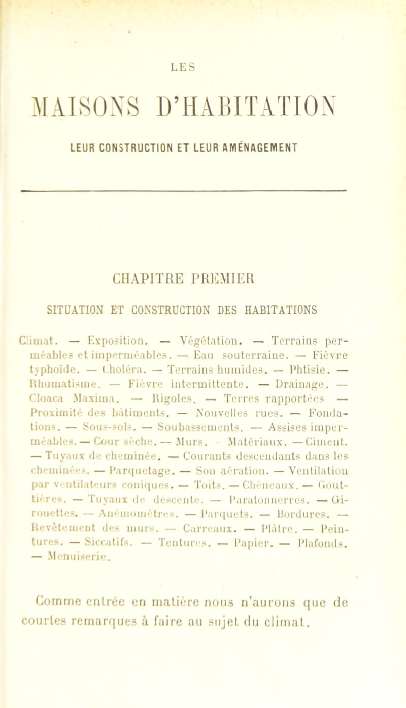 MAISONS D’HABITATION LEUR CONSTRUCTION ET LEUR AMÉNAGEMENT CHAPITRE PRICMIKR SITUATION ET CONSTRUCTION DES HABITATIONS Climat. — Exposition. — Vi'gôtatioii. — Terrains ]>er- méables et imperméables. — Eau souterraine. — Fièvre tjphoïde. — (.holéra. — Terrains humides. — Phtisie. — Ithumatisme. — Fièvre intermittente. — Drainage. — Cloaca -Maxima. — lligoles. — Terres rapportées — Proximité des l)àtiment.s. — .Nouvelles rues. — Fonda- tions. — Sous-sols. — Soubassements. — Assises ini[)er- méables.— Cour sèche.— .Murs. .Matériaux. —Ciment. — Tuyaux de cheminée. — Courants descendants dans les cheminées. — Parquetage. — Son aération. — Ventilation j)ar Ventilateurs coni(|ues. — Toits. — Chéneaux. — Cout- tières. — Tuyaux de descente. — l’araloniierres. — Ui- rouettes. — .Niiémométres. — Parquets. — llordurcs. — Itevètement des murs. — Carreaux. — Plâtre. — Pein- tures. — Siccatifs. — Tentures. — Paj)ier. — l’iafomls. — .Menuiserie. Comme entrée en matière nous n’aurons que tic courtes remarques à faire au sujet du climat.