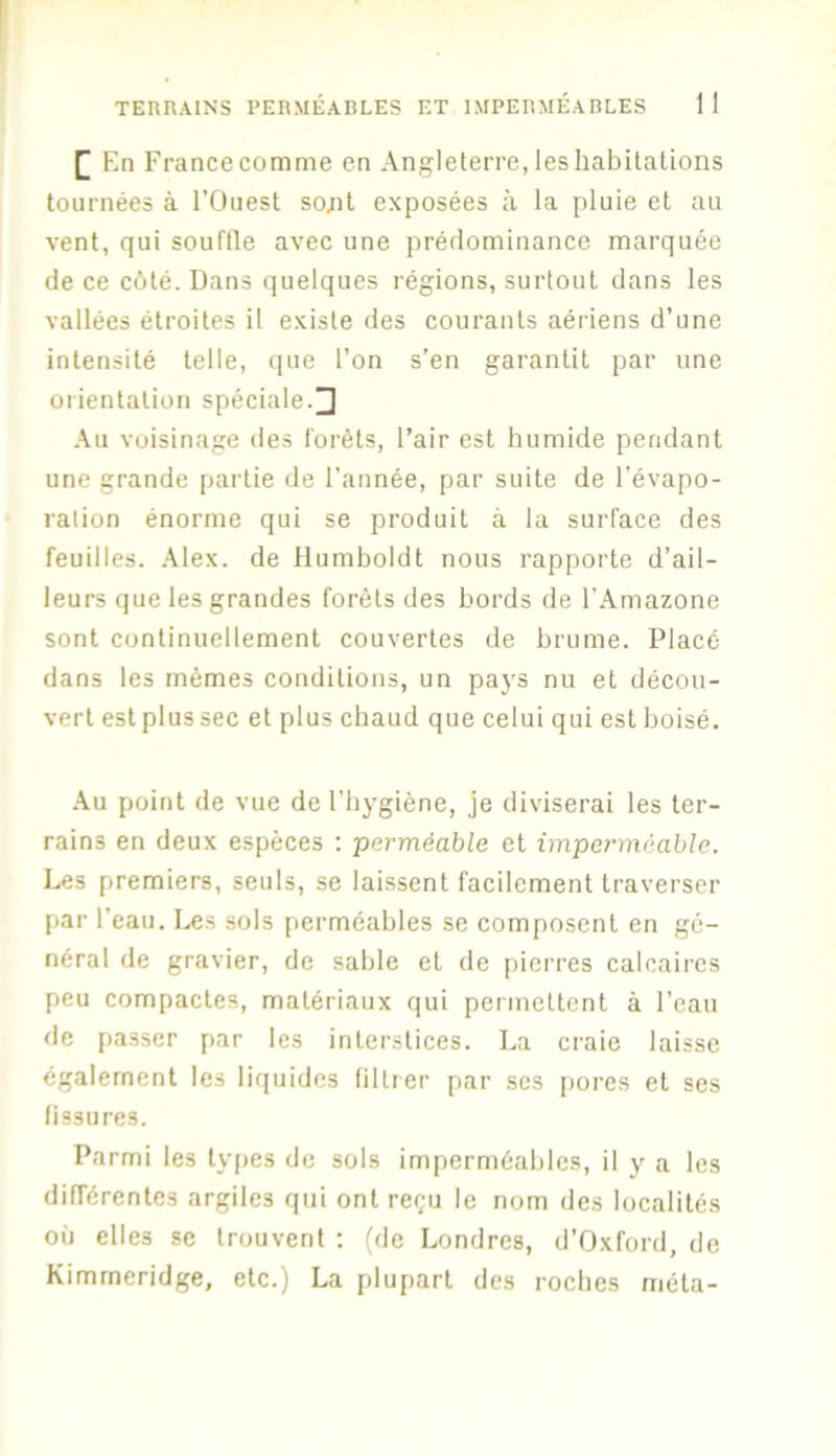 TERRAINS PERMÉABLES ET IMPERMÉABLES 1 1 [| En Francecomme en Angleterre, les habitations tournées à l’Ouest so;it exposées à la pluie et au vent, qui souftle avec une prédominance marquée de ce c6té. Dans quelques régions, surtout dans les vallées étroites il existe des courants aériens d’une intensité telle, que l’on s’en garantit par une orientation spéciale.^ Au voisinage des l'orèts, l’air est humide pendant une grande partie de l’année, par suite de l’évapo- ration énorme qui se produit à la surface des feuilles. Alex, de Humboldt nous rapporte d’ail- leurs que les grandes forêts des bords de l’Amazone sont continuellement couvertes de brume. Placé dans les mêmes conditions, un paj's nu et décou- vert est plus sec et plus cbaud que celui qui est boisé. •\u point de vue de l’hygiène, je diviserai les ter- rains en deux espèces ; perméable et impet'méahle. Les premiers, seuls, se laissent facilement traverser par l’eau. Les sols perméables se composent en gé- néral de gravier, de sable et de pierres calcaires peu compactes, matériaux qui permettent à l’eau de passer par les interstices. La craie laisse également les liquides filtrer par ses i)orcs et ses fissures. Parmi les types de sols imperméables, il y a les différentes argiles qui ont reçu le nom des localités où elles se trouvent ; (de Londres, d’Oxford, de Kimmeridge, etc.) La plupart des roches méta-