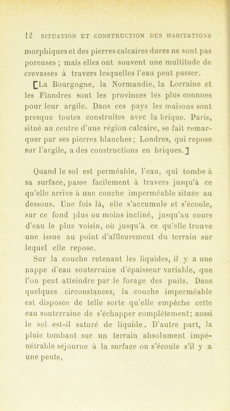 morphiqueset des pierres calcaires dures ne sont pas poreuses ; mais elles ont souvent une multitude de crevasses à travers lesquelles l’eau peut passer. [La Bourgogne, la Normandie, la Lorraine et les Flandres sont les provinces les plus connues pour leur argile. Dans ces pays les maisons sont presque toutes construites avec la brique. Paris, situé au centre d’une région calcaire, se fait remar- quer par ses pierres blanches; Londres, qui repose sur l’argile, a des constructions en briques. J Quand le sol est perméable, l’eau, qui tombe à sa surface, passe facilement à travers jusqu’à ce qu’elle arrive à une couche imperméable située au dessous. Une fois là, elle s’accumule et s’écoule, sur ce fond plus ou moins incliné, jusqu’au cours d’eau le plus voisin, où jusqu’à ce qu’elle trouve une issue au point d’affleurement du terrain sur lequel elle repose. Sur la couche retenant les liquides, il y a une nappe d’eau souterraine d’épaisseur variable, que l’on peut atteindre par le forage des puits. Dans quelques circonstances, la couche imperméable est disposée de telle sorte qu'elle empêche celle eau souterraine de s’échapper complètement; aussi le sol est-il saturé de liquide. D’autre part, la pluie tombant sur un terrain absolument impé- nétrable séjourne à la surface ou s’écoule s’il y a une pente.