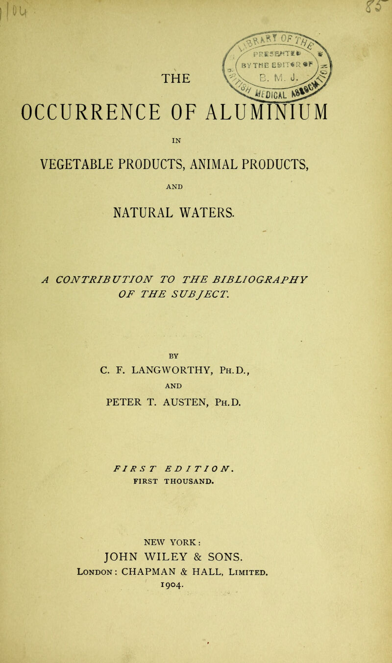 OCCURRENCE OF ALUMINIUM IN VEGETABLE PRODUCTS, ANIMAL PRODUCTS, AND NATURAL WATERS. A CONTRIBUTION TO THE BIBLIOGRAPHY OF THE SUBJECT, BY C. F. LANGWORTHY, Ph.D., AND PETER T. AUSTEN, Ph.D. FIRST EDITION. FIRST THOUSAND. NEW YORK: JOHN WILEY & SONS. London : CHAPMAN & HALL, Limited. 1904.