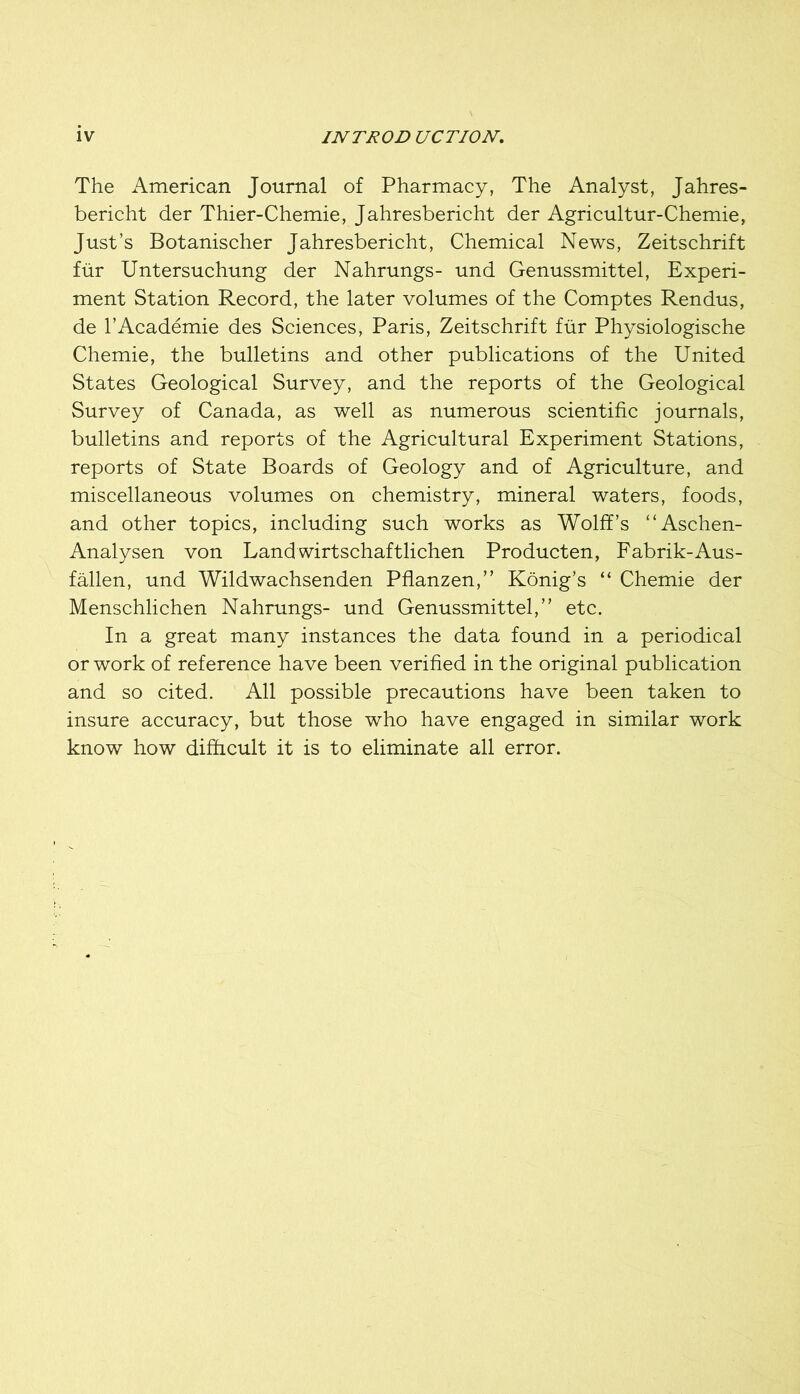The American Journal of Pharmacy, The Analyst, Jahres- bericht der Thier-Chemie, Jahresbericht der Agricultur-Chemie, Just’s Botanischer Jahresbericht, Chemical News, Zeitschrift fiir Untersuchung der Nahrungs- und Genussmittel, Experi- ment Station Record, the later volumes of the Comptes Rendus, de I’Academie des Sciences, Paris, Zeitschrift fiir Physiologische Chemie, the bulletins and other publications of the United States Geological Survey, and the reports of the Geological Survey of Canada, as well as numerous scientific journals, bulletins and reports of the Agricultural Experiment Stations, reports of State Boards of Geology and of Agriculture, and miscellaneous volumes on chemistry, mineral waters, foods, and other topics, including such works as Wolff’s “Aschen- Analysen von Landwirtschaftlichen Producten, Fabrik-Aus- fMlen, und Wildwachsenden Pflanzen,” Konig’s “ Chemie der Menschlichen Nahrungs- und Genussmittel,” etc. In a great many instances the data found in a periodical or work of reference have been verified in the original publication and so cited. All possible precautions have been taken to insure accuracy, but those who have engaged in similar work know how difficult it is to eliminate all error.