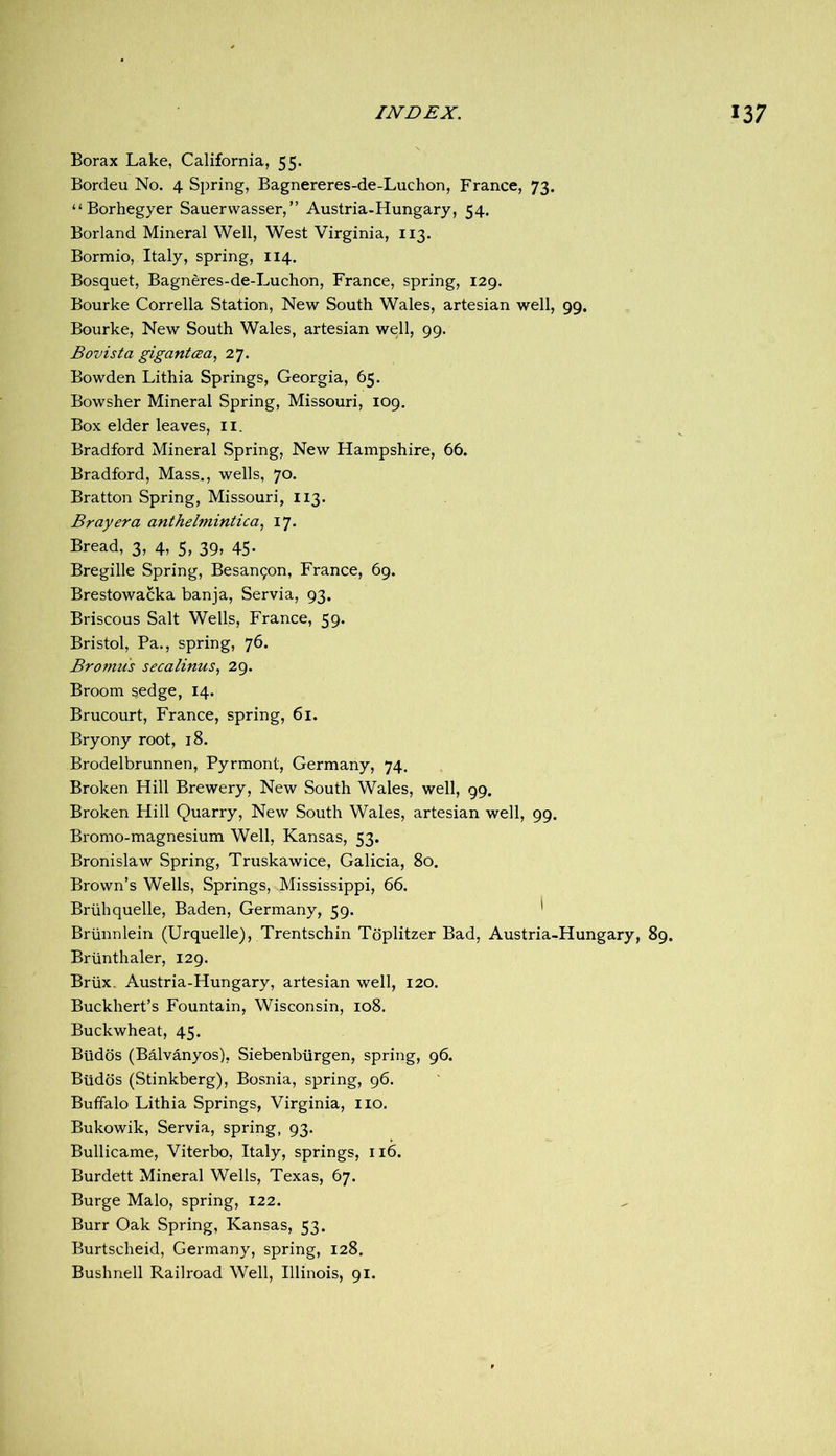 Borax Lake, California, 55. Bordeu No. 4 Spring, Bagnereres-de-Luchon, France, 73. “Borhegyer Sauerwasser,” Austria-Hungary, 54. Borland Mineral Well, West Virginia, 113. Bormio, Italy, spring, 114. Bosquet, Bagneres-de-Luchon, France, spring, 129. Bourke Corrella Station, New South Wales, artesian well, 99. Bourke, New South Wales, artesian well, 99. B ovist a gigantcea, 27. Bowden Lithia Springs, Georgia, 65. Bowsher Mineral Spring, Missouri, 109. Box elder leaves, ii. Bradford Mineral Spring, New Hampshire, 66. Bradford, Mass., wells, 70. Bratton Spring, Missouri, 113. Bray era anthelmintica^ 17. Bread, 3, 4, 5, 39, 45. Bregille Spring, Besan9on, France, 69. Brestowacka banja, Servia, 93. Briscous Salt Wells, France, 59. Bristol, Pa., spring, 76. Brojnus secalinus, 29. Broom sedge, 14. Brucourt, France, spring, 61. Bryony root, 18. Brodelbrunnen, Pyrmont, Germany, 74. Broken Hill Brewery, New South Wales, well, 99. Broken Hill Quarry, New South Wales, artesian well, 99. Bromo-magnesium Well, Kansas, 53. Bronislaw Spring, Truskawice, Galicia, 80. Brown’s Wells, Springs, Mississippi, 66. Briihquelle, Baden, Germany, 59. ' Briinnlein (Urquelle), Trentschin Tdplitzer Bad, Austria-Hungary, 89. Briinthaler, 129. Briix. Austria-Hungary, artesian well, 120. Buckhert’s Fountain, Wisconsin, 108. Buckwheat, 45. Biidds (Balvanyos), Siebenbiirgen, spring, 96. Biidds (Stinkberg), Bosnia, spring, 96. Buffalo Lithia Springs, Virginia, no. Bukowik, Servia, spring, 93. Bullicame, Viterbo, Italy, springs, 116. Burdett Mineral Wells, Texas, 67. Burge Malo, spring, 122. Burr Oak Spring, Kansas, 53. Burtscheid, Germany, spring, 128. Bushnell Railroad Well, Illinois, 91.
