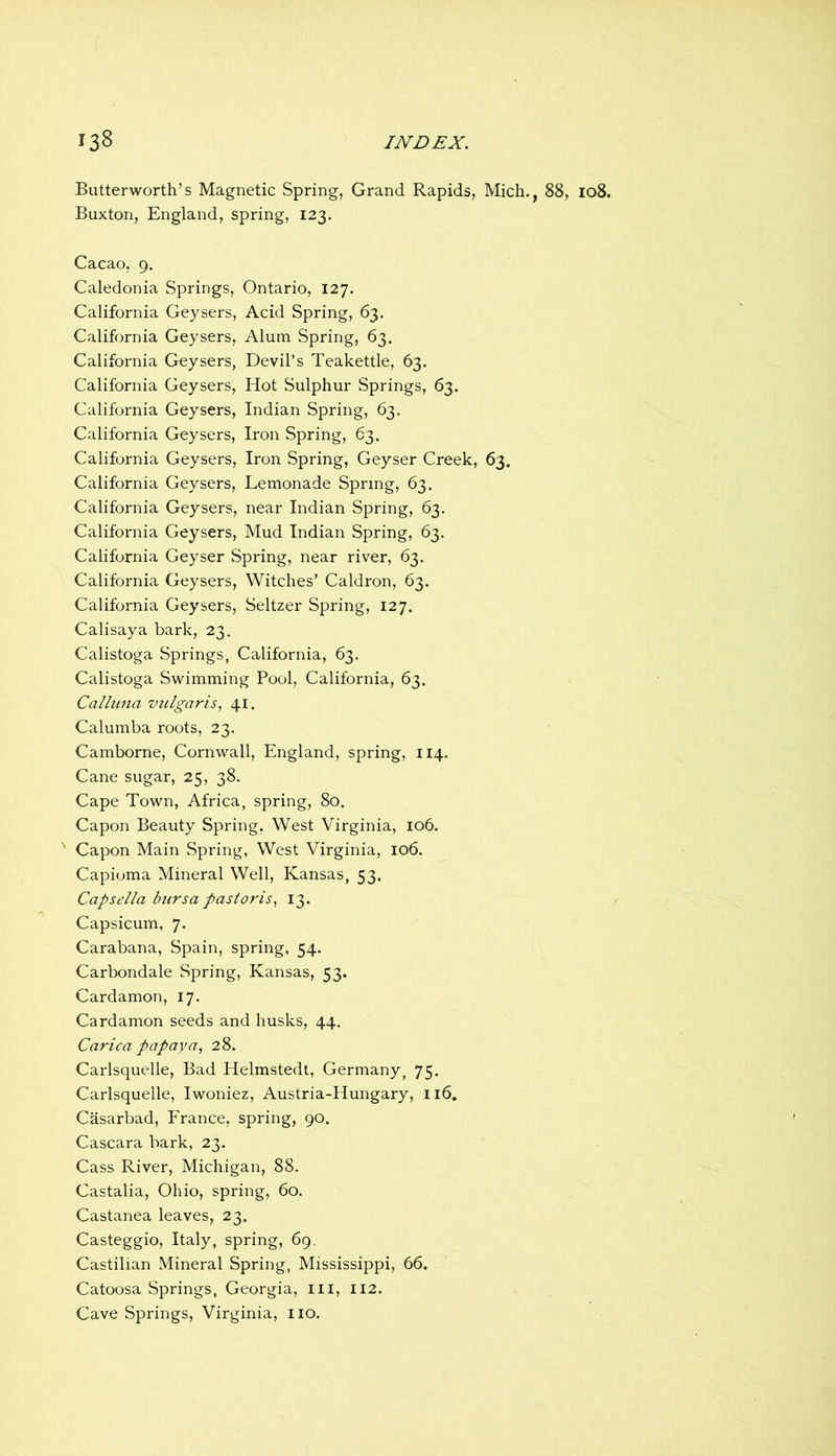 Butterworth’s Magnetic Spring, Grand Rapids, Mich., 88, io8. Buxton, England, spring, 123. Cacao, 9. Caledonia Springs, Ontario, 127. California Geysers, Acid Spring, 63. California Geysers, Alum Spring, 63. California Geysers, Devil’s Teakettle, 63. California Geysers, Hot Sulphur Springs, 63. California Geysers, Indian Spring, 63. California Geysers, Iron Spring, 63. California Geysers, Iron Spring, Geyser Creek, 63. California Geysers, Lemonade Spring, 63. California Geysers, near Indian Spring, 63. California Geysers, Mud Indian Spring, 63. California Geyser Spring, near river, 63. California Geysers, Witches’ Caldron, 63. California Geysers, Seltzer Spring, 127. Calisaya bark, 23. Calistoga Springs, California, 63. Calistoga Swimming Pool, California, 63. Calhina vulgaris^ 41. Calumba roots, 23. Camborne, Cornwall, England, spring, 114. Cane sugar, 25, 38. Cape Town, Africa, spring, 80. Capon Beauty Spring, West Virginia, 106. ' Capon Main Spring, West Virginia, 106. Capioma Mineral Well, Kansas, 53. Capsella bursa pasioris., 13. Capsicum, 7. Carabana, Spain, spring, 54. Carbondale Spring, Kansas, 53. Cardamon, 17. Cardamon seeds and husks, 44. Carica papaya., 28. Carlsquelle, Bad Helmstedt, Germany, 75. Carlsquelle, Iwoniez, Austria-Hungary, 116, Casarbad, France, spring, 90. Cascara bark, 23. Cass River, Michigan, 88. Castalia, Ohio, spring, 60. Castanea leaves, 23. Casteggio, Italy, spring, 69. Castilian Mineral Spring, Mississippi, 66. Catoosa Springs, Georgia, iii, 112. Cave Springs, Virginia, iio.