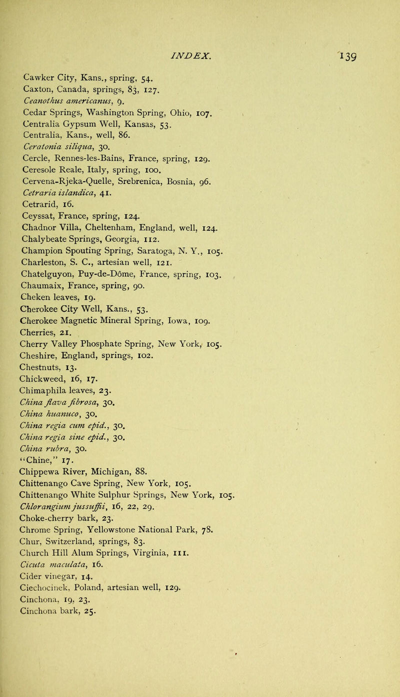 Cawker City, Kans., spring, 54. Caxton, Canada, springs, 83, 127. Ceanothus americanus, g. Cedar Springs, Washington Spring, Ohio, 107. Centralia Gypsum Well, Kansas, 53. Centralia, Kans., well, 86. Ceratonia siliqua, 30, Cercle, Rennes-les-Bains, France, spring, 129. Ceresole Reale, Italy, spring, loo. Cervena-Rjeka-Quelle, Srebrenica, Bosnia, 96. Cetraria islandica, 41. Cetrarid, 16. Ceyssat, France, spring, 124. Chadnor Villa, Cheltenham, England, well, 124. Chalybeate Springs, Georgia, 112. Champion Spouting Spring, Saratoga, N. Y., 105. Charleston, S. C., artesian well, 121. Chatelguyon, Puy-de-Ddme, France, spring, 103. Chaumaix, France, spring, 90. Cheken leaves, 19. Cherokee City Well, Kans., 53. Cherokee Magnetic Mineral Spring, Iowa, 109. Cherries, 21. Cherry Valley Phosphate Spring, New York,' 105. Cheshire, England, springs, 102. Chestnuts, 13. Chickweed, 16, 17. Chimaphila leaves, 23. China Jlava fibrosa^ 30. China huanuco, 30. China regia cum epid.^ 30. China regia sine epid.^ 30. China rubra, 30. “Chine,” 17. Chippewa River, Michigan, 88. Chittenango Cave Spring, New York, 105. Chittenango White Sulphur Springs, New York, 105. Chlorangium jussuffii, i6, 22, 29, Choke-cherry bark, 23. Chrome Spring, Yellowstone National Park, 78. Chur, Switzerland, springs, 83. Church Hill Alum Springs, Virginia, ill. Cicuta maculata, 16. Cider vinegar, 14. Ciechocinek, Poland, artesian well, 129. Cinchona, 19, 23. Cinchona bark, 25.