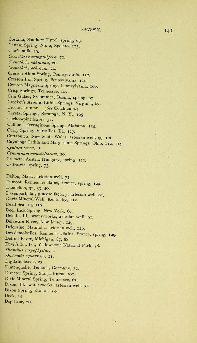 Costalta, Southern Tyrol, spring, 69. Cattani Spring, No. 2, Spolato, 125. Cow’s milk, 49, Crenothrix manganifera^ 20. Crenothrix kuhniana, 20. Crenothrix ochracea^ 20. Cresson Alum Spring, Pennsylvania, no. Cresson Iron Spring, Pennsylvania, 110. Cresson Magnesia Spring, Pennsylvania, 106. Crisp Springs, Tennessee, 107. Crni Guber, Srebrenica, Bosnia, spring, 97. Crocket s Arsenic-Lithia Springs, Virginia, 67. Crocus, autumn. {See Colchicum.) Crystal Springs, Saratoga, N. Y,, 105. Cuckoo-pint leaves, 31. Cullum’s Ferruginous Spring, Alabama, 114. Curry Spring, Versailles, 111., 127. - Cuttaburra, New South Wales, artesian well, 99, 100. Cuyahoga Lithia and Magnesium Springs, Ohio, 112, 114. Cyathea serra, 10. Cynanchum monspeliacum^ 20. - ' Czemete, Austria-Hungary, spring, 120. Czifra-viz, spring, 73. Dalton, Mass., artesian well, 71, Damont, Rennes-les-Bains, France, spring, 129. Dandelion, 32, 33, 40. Davenport, la., glucose factory, artesian well, 91. Davis Mineral Well, Kentucky, 112. Dead Sea, 54, 119. Deer Lick Spring, New York, 66. Dekalb, 111,, water-works, artesian well, 91. Delaware River, New Jersey, 129. Deloraine, Manitoba, artesian well, 126. Des demoiselles, Rennes-les-Bains, France, spring, 129. Detroit River, Michigan, 87, 88. Devil’s Ink Pot, Yellowstone National Park, 78. Dianthus caryophyllus^ I. Dicksonia squarrosa, ii. Digitalis leaves, 23. Dintenquelle, Teinach, Germany, 72. Director Spring, Starja-Russa, 102. Dixie Mineral Spring, Tennessee, 67. Dixon, 111., water-works, artesian well, 91. Dixon Spring, Kansas, 53. Dock, 14. Dog-bane, 20.