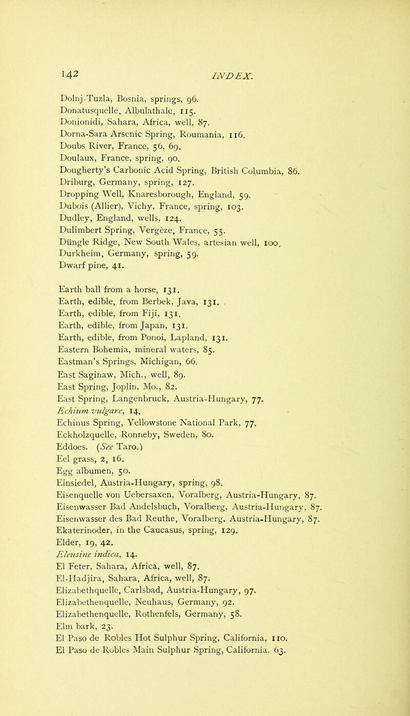 Dolnj-Tuzla, Bosnia, springs, 96, Donatusquelle, Albulathale, 115. Donionidi, Sahara, Africa, well, 87. Dorna-Sara Arsenic Spring, Roumania, 116. Doubs River, France, 56, 69. Doulaux, France, spring, 90. Dougherty’s Carbonic Acid Spring, British Columbia, 86. Driburg, Germany, spring, 127. Dropping Well, Knaresborough, England, 59. Dubois (Allier), Vichy, France, spring, 103. Dudley, England, wells, 124. Dulimbert Spring, Vergeze, France, 55. Diingle Ridge, New South Wales, artesian well, 100, Durkheim, Germany, spring, 59. Dwarf pine, 41. Earth ball from a horse, 131. Earth, edible, from Berbek, Java, 131. . Earth, edible, from Fiji, 131. Earth, edible, from Japan, 131. Earth, edible, from Ponoi, Lapland, 131. Eastern Bohemia, mineral waters, 85. Eastman’s Springs, Michigan, 66. East Saginaw, Mich., well, 89. East Spring, Joplin, Mo., 82. East Spring, Langenbruck, Austria-Hungary, 77. Echium vulgar14. Echinus Spring, Yellowstone National Park, 77. Eckholzquelle, Ronneby, Sweden, 80. Eddoes. {See Taro.j Eel grass, 2, 16. Egg albumen, 50. Einsiedel, Austria-Hungary, spring, 98. Eisenquelle von Uebersaxen, Voralberg, Austria-Hungary, 87. Eisenwasser Bad Andelsbuch, Voralberg, Austria-Hungary, 87. Eisenwasser des Bad Reuthe, Voralberg, Austria-Hungary, 87. Ekaterinoder, in the Caucasus, spring, 129. Elder, 19, 42. FAeusine indica^ 14. El Feter, Sahara, Africa, well, 87. El-PIadjira, Sahara, Africa, well, 87. Elizabethquelle, Carlsbad, Austria-Hungary, 97. Elizabethenquelle, Neuhaus, Germany, 92. Elizabethenquelle, Rothenfels, Germany, 58. Elm bark, 23. El Paso de Robles Hot Sulphur Spring, California, no. El Paso de Robles Main Sulphur Spring, California, 63.
