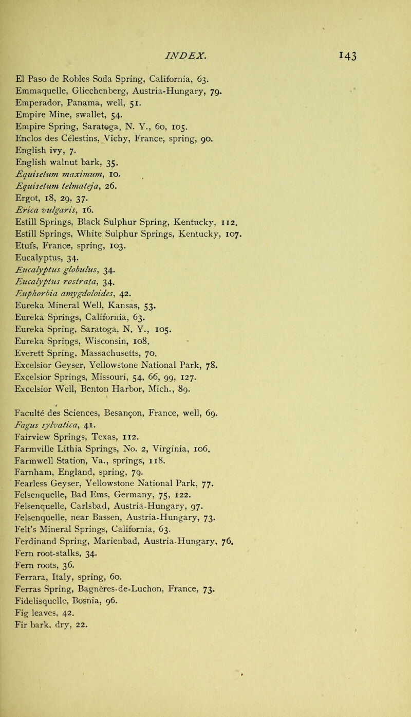 El Paso de Robles Soda Spring, California, 63. Emmaquelle, Gliechenberg, Austria-Hungary, 79. Emperador, Panama, well, 51. Empire Mine, swallet, 54. Empire Spring, Saratoga, N. Y., 60, 105. Enclos des Celestins,_Vichy, France, spring, 90. English ivy, 7. English walnut bark, 35. Equisetum maximum^ lO. Equisetum telniateja., 26. Ergot, 18, 29, 37. Erica vulgaris^ 16. Estill Springs, Black Sulphur Spring, Kentucky, 112. Estill Springs, White Sulphur Springs, Kentucky, 107. Etufs, France, spring, 103. Eucalyptus, 34. Eucalyptus globulus^ 34. Eucalyptus rostrata, 34. Euphorbia amygdoloides, 42. Eureka Mineral Well, Kansas, 53. Eureka Springs, California, 63. Eureka Spring, Saratoga, N. Y., 105. Eureka Springs, Wisconsin, 108. Everett Spring, Massachusetts, 70. Excelsior Geyser, Yellowstone National Park, 78. Excelsior Springs, Missouri, 54, 66, 99, 127. Excelsior Well, Benton Harbor, Mich., 89. Faculte des Sciences, Besangon, France, well, 69. Eagus sylvatica, 41. f'airview Springs, Texas, 112. Farmville Lithia Springs, No. 2, Virginia, 106. Farmwell Station, Va., springs, 118. Farnham, England, spring, 79. Fearless Geyser, Yellowstone National Park, 77. Felsenquelle, Bad Ems, Germany, 75, 122. Felsenquelle, Carlsbad, Austria-Hungary, 97. Felsenquelle, near Bassen, Austria-Hungary, 73. Felt’s Mineral Springs, California, 63. Ferdinand Spring, Marienbad, Austria-Hungary, 76, Fern root-stalks, 34. Fern roots, 36. Ferrara, Italy, spring, 60. Ferras Spring, Bagneres-de-Luchon, France, 73. Fidelisquelle, Bosnia, 96. Fig leaves, 42. Fir bark, dry, 22.