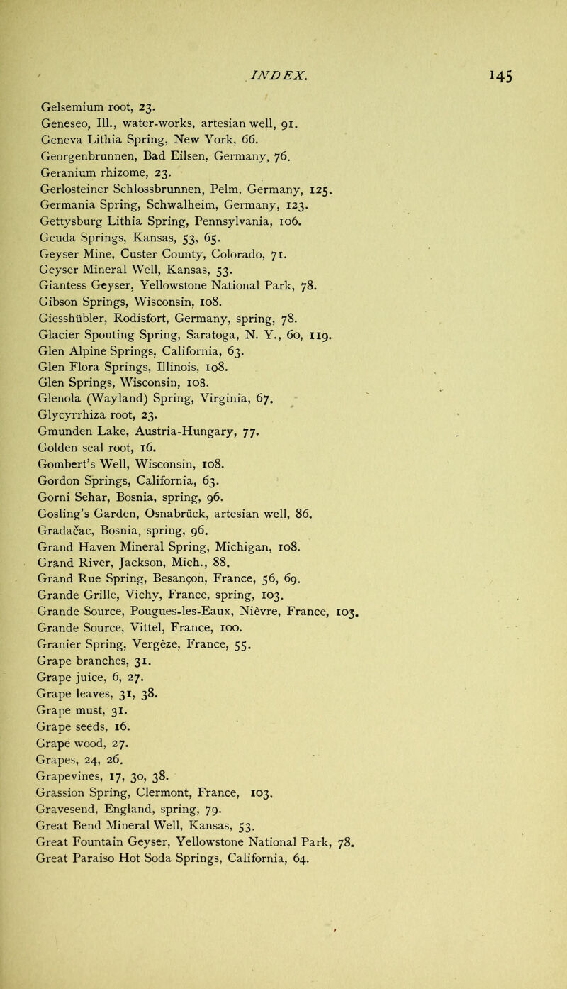 Gelsemium root, 23. Geneseo, 111., water-works, artesian well, 91. Geneva Lithia Spring, New York, 66. Georgenbrunnen, Bad Eilsen, Germany, 76, Geranium rhizome, 23. Gerlosteiner Schlossbrunnen, Pelm, Germany, 125. Germania Spring, Schwalheim, Germany, 123. Gettysburg Lithia Spring, Pennsylvania, 106. Geuda Springs, Kansas, 53, 65. Geyser Mine, Custer County, Colorado, 71. Geyser Mineral Well, Kansas, 53. Giantess Geyser, Yellowstone National Park, 78. Gibson Springs, Wisconsin, 108. Giesshilbler, Rodisfort, Germany, spring, 78. Glacier Spouting Spring, Saratoga, N. Y., 60, 119. Glen Alpine Springs, California, 63. Glen Flora Springs, Illinois, 108. Glen Springs, Wisconsin, 108. Glenola (Wayland) Spring, Virginia, 67. Glycyrrhiza root, 23. Gmunden Lake, Austria-Hungary, 77. Golden seal root, 16. Gombert’s Well, Wisconsin, 108. Gordon Springs, California, 63. Gorni Sehar, Bosnia, spring, 96. Gosling’s Garden, Osnabriick, artesian well, 86. Grada&c, Bosnia, spring, 96. Grand Haven Mineral Spring, Michigan, 108. Grand River, Jackson, Mich., 88. Grand Rue Spring, Besan9on, France, 56, 69. Grande Grille, Vichy, France, spring, 103. Grande Source, Pougues-les-Eaux, Nievre, France, 103, Grande Source, Vittel, France, 100. Granier Spring, Vergeze, France, 55. Grape branches, 31. Grape juice, 6, 27. Grape leaves, 31, 38. Grape must, 31. Grape seeds, 16. Grape wood, 27. Grapes, 24, 26, Grapevines, 17, 30, 38. Grassion Spring, Clermont, France, 103. Gravesend, England, spring, 79. Great Bend Mineral Well, Kansas, 53, Great Fountain Geyser, Yellowstone National Park, 78.