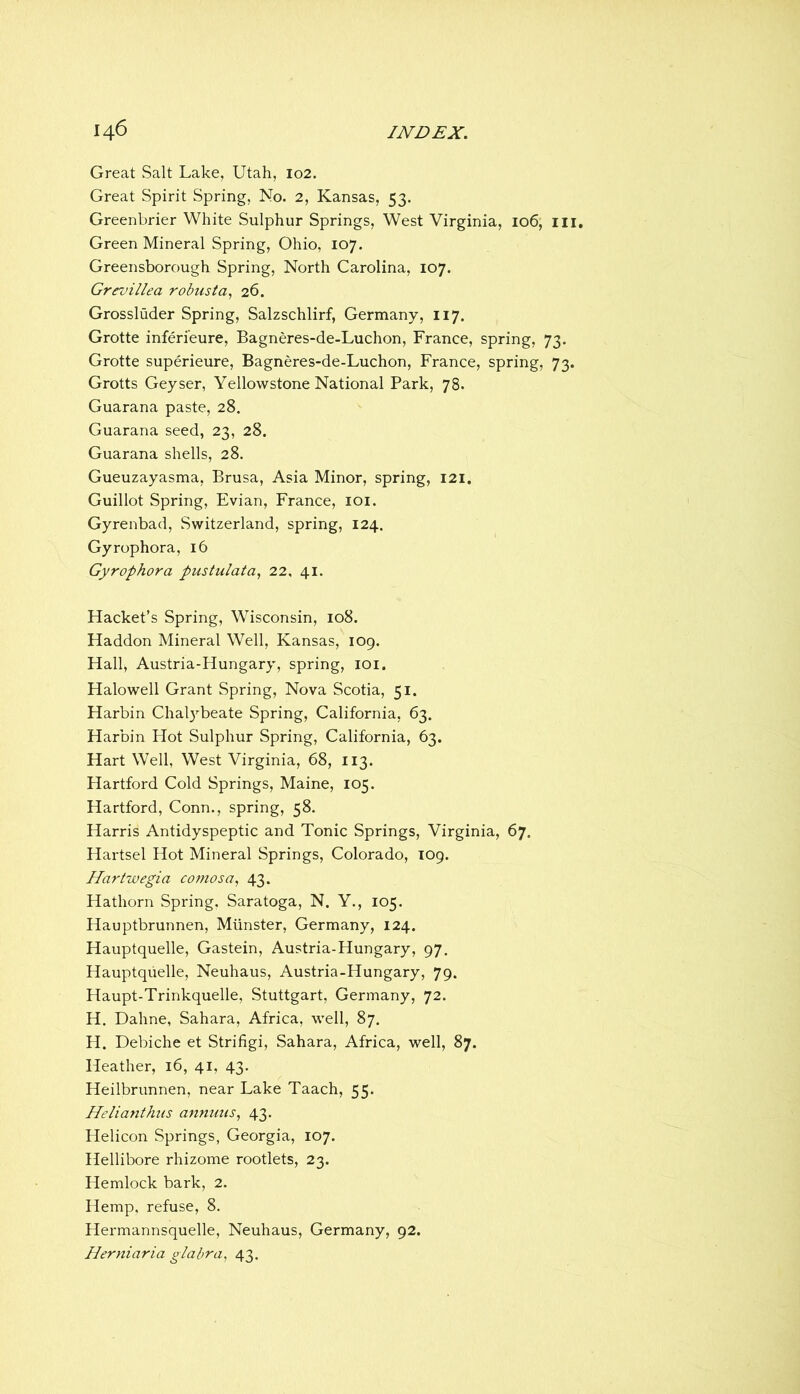 Great Salt Lake, Utah, 102. Great Spirit Spring, No. 2, Kansas, 53. Greenbrier White Sulphur Springs, West Virginia, 106, iii. Green Mineral Spring, Ohio, 107. Greensborough Spring, North Carolina, 107. Grevillea robust26. Grossluder Spring, Salzschlirf, Germany, 117. Grotte inferi’eure, Bagneres-de-Luchon, France, spring, 73. Grotte superieure, Bagneres-de-Luchon, France, spring, 73. Grotts Geyser, Yellowstone National Park, 78. Guarana paste, 28. Guarana seed, 23, 28. Guarana shells, 28. Gueuzayasma, Brusa, Asia Minor, spring, 121. Guillot Spring, Evian, France, loi. Gyrenbad, Switzerland, spring, 124. Gyrophora, 16 Gyrophora pustulata, 22, 41. Hacket’s Spring, Wisconsin, 108. Haddon Mineral Well, Kansas, 109. Hall, Austria-Hungary, spring, loi. Halowell Grant Spring, Nova Scotia, 51. Harbin Chal}'’beate Spring, California, 63. Harbin Hot Sulphur Spring, California, 63. Hart Well, West Virginia, 68, 113. Hartford Cold Springs, Maine, 105. Hartford, Conn., spring, 58. Harris Antidyspeptic and Tonic Springs, Virginia, 67. Hartsel Hot Mineral Springs, Colorado, T09. Hartwegia comosa, 43. Hathorn Spring, Saratoga, N. Y., 105. Hauptbrunnen, Munster, Germany, 124. Hauptquelle, Gastein, Austria-Hungary, 97. Hauptquelle, Neuhaus, Austria-Hungary, 79. Haupt-Trinkquelle, Stuttgart, Germany, 72. H. Dahne, Sahara, Africa, well, 87. H. Debiche et Strifigi, Sahara, Africa, well, 87. Heather, 16, 41, 43. Heilbrunnen, near Lake Taach, 55. Helianthus annuus, 43. Helicon Springs, Georgia, 107. Hellibore rhizome rootlets, 23. Hemlock bark, 2. Hemp, refuse, 8. Hermannsquelle, Neuhaus, Germany, 92. Herniaria glabra^ 43.