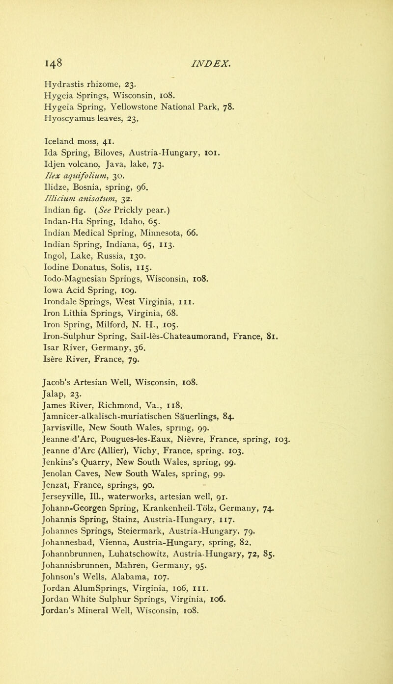 Hydrastis rhizome, 23. Hygeia Springs, Wisconsin, 108. Hygeia Spring, Yellowstone National Park, 78. Hyoscyamus leaves, 23. Iceland moss, 41. Ida Spring, Biloves, Austria-Hungary, loi. Idjen volcano, Java, lake, 73. Ilex aquifolium., 30, Ilidze, Bosnia, spring, 96. Illicium anisatum.! 32. Indian fig. {See Prickly pear.) Indan-Ha Spring, Idaho, 65. Indian Medical Spring, Minnesota, 66. Indian Spring, Indiana, 65, 113. Ingol, Lake, Russia, 130. Iodine Donatus, Solis, 115. lodo-Magnesian Springs, Wisconsin, 108. Iowa Acid Spring, 109. Irondale Springs, West Virginia, iii. Iron Lithia Springs, Virginia, 68. Iron Spring, Milford, N. H., 105. Iron-Sulphur Spring, Sail-les-Chateaumorand, France, 81. Isar River, Germany, 36. Isere River, France, 79. Jacob’s Artesian Well, Wisconsin, 108. Jalap, 23. James River, Richmond, Va., 118. Jamnicer-alkalisch-muriatischen Sauerlings, 84. Jarvisville, New South Wales, spring, 99. Jeanne d’Arc, Pougues-les-Eaux, Nievre, France, spring, 103. Jeanne d’Arc (Allier), Vichy, France, spring, 103. Jenkins’s Quarry, New South Wales, spring, 99. Jenolan Caves, New South Wales, spring, 99. Jenzat, France, springs, 90. Jerseyville, III., waterworks, artesian well, 91. Johann-Georgen Spring, Krankenheil-Tdlz, Germany, 74. Johannis Spring, Stainz, Austria-Hungary, 117. Johannes Springs, Steiermark, Austria-Hungary, 79. Johannesbad, Vienna, Austria-Hungary, spring, 82. Johannbrunnen, Luhatschowitz, Austria-Hungary, 72, 85. Johannisbrunnen, Mahren, Germany, 95. Johnson’s Wells, Alabama, 107. Jordan AlumSprings, Virginia, 106, iii. Jordan White Sulphur Springs, Virginia, 106. Jordan’s Mineral Well, Wisconsin, 108.