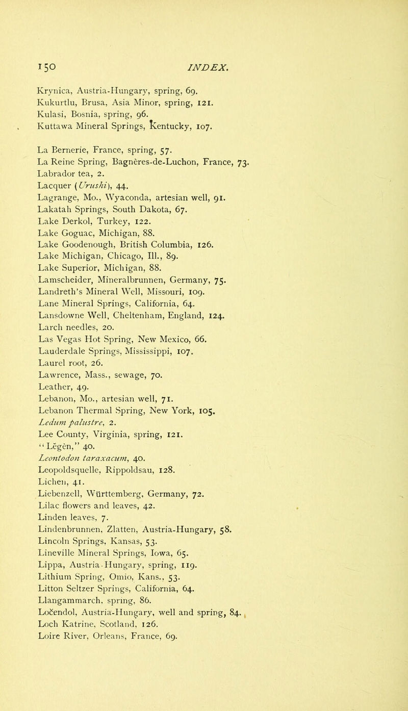 Krynica, Austria-Hungary, spring, 69. Kukurtlu, Brusa, Asia Minor, spring, 121. Kulasi, Bosnia, spring, 96. Kuttawa Mineral Springs, Kentucky, 107. La Bernerie, France, spring, 57. La Reine Spring, Bagneres-de-Luchon, France, 73 Labrador tea, 2. Lacquer [Urushi], 44. Lagrange, Mo., Wyaconda, artesian well, 91. Lakatah Springs, South Dakota, 67. Lake Derkol, Turkey, 122. Lake Goguac, Michigan, 88. Lake Goodenough, British Columbia, 126. Lake Michigan, Chicago, 111., 89. Lake Superior, Michigan, 88. Lamscheider, Mineralbrunnen, Germany, 75. Landreth’s Mineral Well, Missouri, 109. Lane Mineral Springs, California, 64. Lansdowne Well, Cheltenham, England, 124. Larch needles, 20. Las Vegas Hot Spring, New Mexico, 66. Lauderdale Springs, Mississippi, 107. Laurel root, 26. Lawrence, Mass., sewage, 70. Leather, 49. Lebanon, Mo., artesian well, 71. Lebanon Thermal Spring, New York, 105. Ledum paliistre, 2. Lee County, Virginia, spring, 121. “ Legen,” 40. Leontodon taraxacum^ 40. Leopoldsquelle, Rippoldsau, 128. Lichen, 41. Liebenzell, Wiirttemberg, Germany, 72. Lilac flowers and leaves, 42. Linden leaves, 7. Lindenbrunnen, Zlatten, Austria-Hungary, 58. Lincoln Springs, Kansas, 53. Lineville Mineral Springs, Iowa, 65. Lippa, Austria-Hungary, spring, 119. Lithium Spring, Omio, Kans., 53. Litton Seltzer Springs, California, 64. Llangammarch, spring, 86. LoCendol, Austria-Hungary, well and spring, 84., Loch Katrine, Scotland, 126, Loire River, Orleans, France, 69.