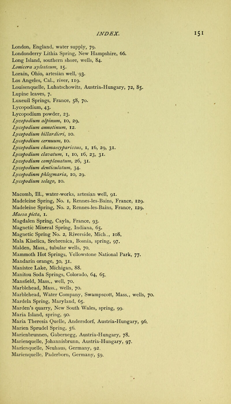 London, England, water supply, 79. Londonderry Lithia Spring, New Hampshire, 66. Long Island, southern shore, wells, 84. Lonicera xylosteum, 15. Lorain, Ohio, artesian well, 93. Los Angeles, Cal., river, 119. Louisenquelle, Luhatschowitz, Austria-Hungary, 72, 85. Lupine leaves, 7. Luxeuil Springs, France, 58, 70. Lycopodium, 43. Lycopodium powder, 23. Lycopodium alpinum, 10, 29. Lycopodium annotinum^ 12. Lycopodium billardieri, 10, Lycopodium cernuum, 10. Lycopodium chamaecyparissus, i, 16, 29, 31. Lycopodium clavatum, i, 10, 16, 23, 31. Lycopodium complanatum, 26, 31. Lycopodium denticulatum, 34. Lycopodium phlegmaria^ 10, 29. Lycopodium selago, 10. Macomb, 111., water-works, artesian well, 91. Madeleine Spring, No. i, Rennes-les-Bains, France, 129. Madeleine Spring, No. 2, Rennes-les-Bains, France, 129. Maesapicta, i. ' Magdalen Spring, Cay la, France, 93. Magnetic Mineral Spring, Indiana, 65. Magnetic Spring No. 2, Riverside, Mich., 108. Mala Kiselica, Srebrenica, Bosnia, spring, 97. Malden, Mass., tubular wells, 70. Mammoth Hot Springs, Yellowstone National Park, 77. Mandarin orange, 30, 31. Manistee Lake, Michigan, 88. Manitou Soda Springs, Colorado, 64, 65. Mansfield, Mass., well, 70. Marblehead, Mass., wells, 70. Marblehead, Water Company, Swampscott, Mass., wells, 70. Mardela Spring, Maryland, 65. Marden’s quarry. New South Wales, spring, 99. Maria Island, spring, 90. Maria Theresia Quelle, Andersdorf, Austria-Hungary, 96. Marien Sprudel Spring, 56. Marienbrunnen, Gabernegg, Austria-Hungary, 78. Marienquelle, Johannisbrunn, Austria-Hungary, 97. Marienquelle, Neuhaus, Germany, 92. Marienquelle, Paderborn, Germany, 59.