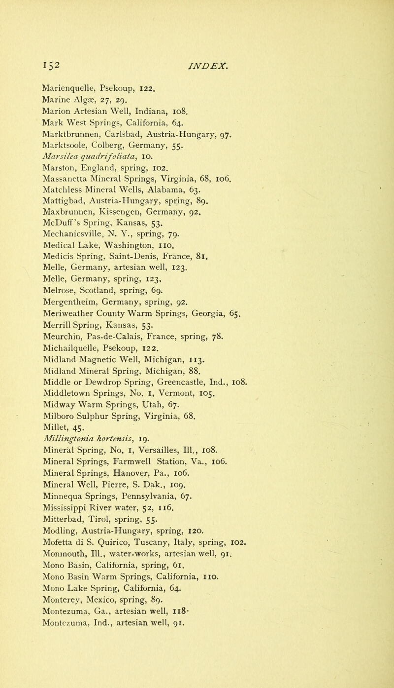 Marienquelle, Psekoup, 122. Marine Algoe, 27, 29. Marion Artesian Well, Indiana, 108. Mark West Springs, California, 64. Marktbrunnen, Carlsbad, Austria-Hungary, 97. Marktsoole, Colberg, Germany, 55. Mars ilea q^ladrifoliata^ lO. Marston, England, spring, 102. Massanetta Mineral Springs, Virginia, 68, 106. Matchless Mineral Wells, Alabama, 63. Mattigbad, Austria-Hungary, spring, 89. Maxbrunnen, Kissengen, Germany, 92. McDuff’s Spring, Kansas, 53. Mechanicsville, N. Y., spring, 79. Medical Lake, Washington, no. Medicis Spring, Saint-Denis, France, 8l. Melle, Germany, artesian well, 123, Melle, Germany, spring, 123, Melrose, Scotland, spring, 69. Mergentheim, Germany, spring, 92. Meriweather County Warm Springs, Georgia, 65. Merrill Spring, Kansas, 53. Meurchin, Pas-de-Calais, France, spring, 78. Michailquelle, Psekoup, 122. Midland Magnetic Well, Michigan, 113. Midland Mineral Spring, Michigan, 88. Middle or Dewdrop Spring, Greencastle, Ind., 108. Middletown Springs, No. i, Vermont, 105. Midway Warm Springs, Utah, 67. Milboro Sulphur Spring, Virginia, 68. Millet, 45. Millingtonia hortensis^ 19. Mineral Spring, No. i, Versailles, III., 108. Mineral Springs, Farmwell Station, Va., 106. Mineral Springs, Hanover, Pa., 106. Mineral Well, Pierre, S. Dak., 109. Minnequa Springs, Pennsylvania, 67. Mississippi River water, 52, 116. Mitterbad, Tirol, spring, 55. Modling, Austria-Hungary, spring, 120. Mofetta di S. Quirico, Tuscany, Italy, spring, 102. Monmouth, 111., water-works, artesian well, 91. Mono Basin, California, spring, 61. Mono Basin Warm Springs, California, iio. Mono Lake Spring, California, 64. Monterey, Mexico, spring, 89. Montezuma, Ga,, artesian well, Ii8- Montezuma, Ind., artesian well, 91.