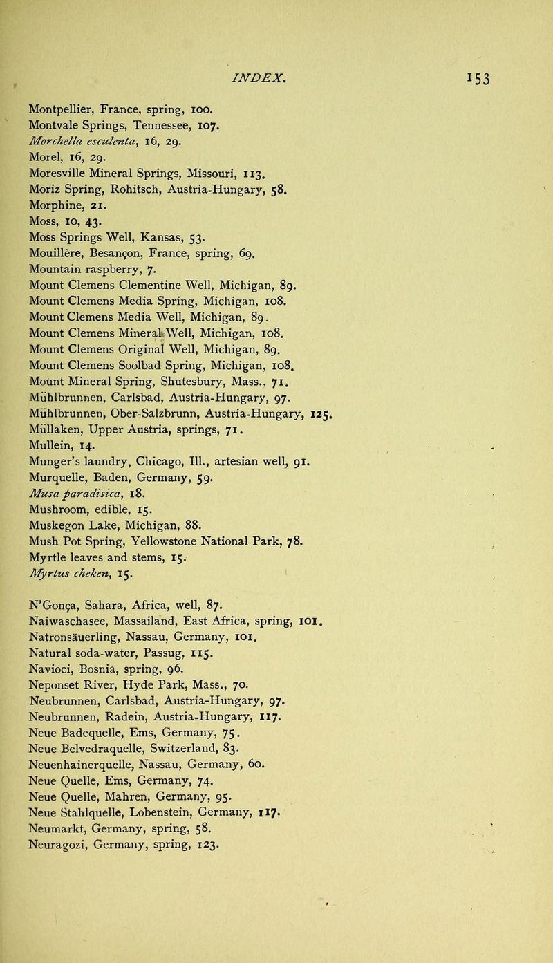 Montpellier, France, spring, 100. Montvale Springs, Tennessee, 107. Morchella esculenta, 16, 29. Morel, 16, 29. Moresville Mineral Springs, Missouri, 113. Moriz Spring, Rohitsch, Austria-Hungary, 58, Morphine, 21. Moss, 10, 43. Moss Springs Well, Kansas, 53. Mouillere, Besan9on, France, spring, 69. Mountain raspberry, 7. Mount Clemens Clementine Well, Michigan, 89. Mount Clemens Media Spring, Michigan, 108. Mount Clemens Media Well, Michigan, 89. Mount Clemens MinerakWell, Michigan, 108. Mount Clemens Original Well, Michigan, 89. Mount Clemens Soolbad Spring, Michigan, 108. Mount Mineral Spring, Shutesbury, Mass., 71. Miihlbrunnen, Carlsbad, Austria-FIungary, 97. Miihlbrunnen, Ober-Salzbrunn, Austria-Hungary, 125. Mullaken, Upper Austria, springs, 71. Mullein, 14. Munger’s laundry, Chicago, 111., artesian well, 91. Murquelle, Baden, Germany, 59. Musa paradisica, 18. Mushroom, edible, 15. Muskegon Lake, Michigan, 88. Mush Pot Spring, Yellowstone National Park, 78. Myrtle leaves and stems, 15. Myrtus cheken^ 15. N’Gon^a, Sahara, Africa, well, 87. Naiwaschasee, Massailand, East Africa, spring, lOl, Natronsauerling, Nassau, Germany, lOi. Natural soda-water, Passug, 115. Navioci, Bosnia, spring, 96. Neponset River, Hyde Park, Mass., 70. Neubrunnen, Carlsbad, Austria-Hungary, 97. Neubrunnen, Radein, Austria-Hungary, 117. Neue Badequelle, Ems, Germany, 75. Neue Belvedraquelle, Switzerland, 83. Neuenhainerquelle, Nassau, Germany, 60. Neue Quelle, Ems, Germany, 74. Neue Quelle, Mahren, Germany, 95. Neue Stahlquelle, Lobenstein, Germany, 117. Neumarkt, Germany, spring, 58. Neuragozi, Germany, spring, 123.
