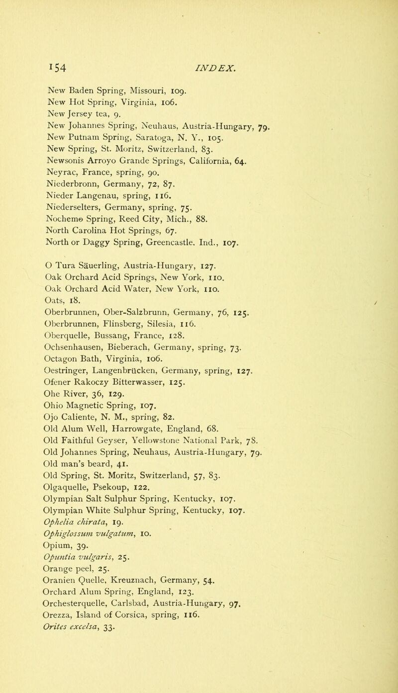 New Baden Spring, Missouri, 109. New Hot Spring, Virginia, 106. New Jersey tea, 9. New Johannes Spring, Neuhaus, Austria-Hungary, 79. New Putnam Spring, Saratoga, N. Y., 105. New Spring, St. Moritz, Switzerland, 83. Newsonis Arroyo Grande Springs, California, 64. Neyrac, France, spring, 90. Niederbronn, Germany, 72, 87. Nieder Langenau, spring, 116. Niederselters, Germany, spring, 75. Nochemo Spring, Reed City, Mich., 88. North Carolina Hot Springs, 67. North or Daggy Spring, Greencastle. Ind., 107. O Tura Sauerling, Austria-Hungary, 127. Oak Orchard Acid Springs, New York, no. Oak Orchard Acid Water, New York, no. Oats, 18. Oberbrunnen, Ober-Salzbrunn, Germany, 76, 125. Oberbrunnen, Flinsberg, Silesia, 116. Oberquelle, Bussang, France, 128. Ochsenhausen, Bieberach, Germany, spring, 73. Octagon Bath, Virginia, 106. Oestringer, Langenbriicken, Germany, spring, 127. Ofener Rakoczy Bitterwasser, 125. Ohe River, 36, 129. Ohio Magnetic Spring, 107. Ojo Caliente, N. M., spring, 82. Old Alum Well, Harrowgate, England, 68. Old Faithful Geyser, Yellowstone National Park, 78. Old Johannes Spring, Neuhaus, Austria-Hungary, 79. Old man’s beard, 41. Old Spring, St. Moritz, Switzerland, 57, 83. Olgaquelle, Psekoup, 122. Olympian Salt Sulphur Spring, Kentucky, 107. Olympian White Sulphur Spring, Kentucky, 107. Ophelia chirata^ 19. Ophiglossum vulgatum^ lO. Opium, 39. Opuntia vulgaris^ 25. Orange peel, 25. Oranien Quelle, Kreuznach, Germany, 54. Orchard Alum Spring, England, 123. Orchesterquelle, Carlsbad, Austria-Hungary, 97. Orezza, Island of Corsica, spring, Il6. Orites excelsa^ 33.