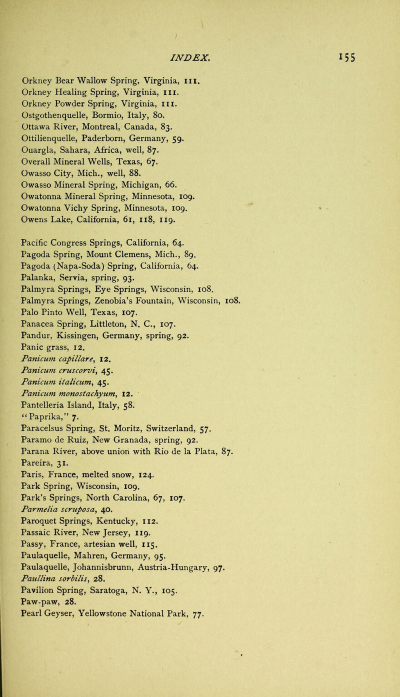 Orkney Bear Wallow Spring, Virginia, iii. Orkney Healing Spring, Virginia, iii. Orkney Powder Spring, Virginia, ill. Ostgothen quelle, Bormio, Italy, 80. Ottawa River, Montreal, Canada, 83. Ottilienquelle, Paderborn, Germany, 59. Ouargla, Sahara, Africa, well, 87. Overall Mineral Wells, Texas, 67. Owasso City, Mich., well, 88. Owasso Mineral Spring, Michigan, 66. Owatonna Mineral Spring, Minnesota, 109. Owatonna Vichy Spring, Minnesota, 109. Owens Lake, California, 61, 118, 119. Pacific Congress Springs, California, 64. Pagoda Spring, Mount Clemens, Mich., 89. Pagoda (Napa-Soda) Spring, California, 64. Palanka, Servia, spring, 93. Palmyra Springs, Eye Springs, Wisconsin, 108, Palmyra Springs, Zenobia’s Fountain, Wisconsin, 108. Palo Pinto Well, Texas, 107. Panacea Spring, Littleton, N. C., 107. Pandur, Kissingen, Germany, spring, 92. Panic grass, 12. Panicum capillar12. Panicum cruscorvi, 45- Panicum italicum^ 45. Panicum monostachyum^ 12. Pantelleria Island, Italy, 58. “Paprika,” 7. Paracelsus Spring, St. Moritz, Switzerland, 57. Paramo de Ruiz, New Granada, spring, 92. Parana River, above union with Rio de la Plata, 87. Pareira, 31. Paris, France, melted snow, 124. Park Spring, Wisconsin, 109. Park’s Springs, North Carolina, 67, 107. Parmelia scruposa, 40. Paroquet Springs, Kentucky, 112. Passaic River, New Jersey, 119. Passy, France, artesian well, 115. Paulaquelle, Mahren, Germany, 95. Paulaquelle, Johannisbrunn, Austria-Hungary, 97. Paullina sorbilis, 28. Pavilion Spring, Saratoga, N. Y., 105. Paw-paw, 28. Pearl Geyser, Yellowstone National Park, 77.