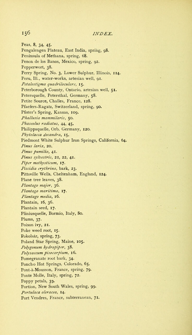 Peas, 8, 34, 45. Pengalengen Plateau, East India, spring, 98. Peninsula of Methana, spring, 68. Penon de los Banos, Mexico, spring, 92. Pepperwort, 38. Perry Spring, No. 3, Lower Sulphur, Illinois, 114. Peru, 111., water-works, artesian well, 91. Petalostigma quadriloculare^ 15. Peterborough County, Ontario, artesian well, 51. Petersquelle, Petersthal, Germany, 58. Petite Source, Challes, France, 128. Pfaefers-Ragatz, Switzerland, spring, 90. Pfister’s Spring, Kansas, 109. Phallusia mammilaris, 50. Phaseolus radiatus, 44, 45. Philippsquelle, Orb, Germany, 120. Phytolacca decandra, 15. Piedmont White Sulphur Iron Springs, California, 64. Pinus larix, 20. Pinus pumilio, 41. Pinus sylvestris, 21, 22, 41. Piper methysticum^ 17. Piscidia erytkrina, bark, 23. Pittsville Wells, Cheltenham, England, 124. Plane tree leaves, 38. Plant ago major. 36. Plantago maritima, 17. Plant ago media., 16. Plantain, 16, 36. Plantain seed, 17. Pliniusquelle, Bormio, Italy, 80. Plums, 37. Poison ivy, 21. Poke weed root, 15. Pokolsar, spring, 73. Poland Star Spring, Maine, 105. Polygonum hydropiper, 38. Polysaccum pisocarpium, 16. Pomegranate root bark, 34. Poncho Hot Springs, Colorado, 65. Pont-a-Mousson, France, spring, 79. Ponte Molle, Italy, spring, 72. Poppy petals, 39. Portion, New South Wales, spring, 99. Portulaca oleracea, 14. Port Vendres, France, subterranean, 71.