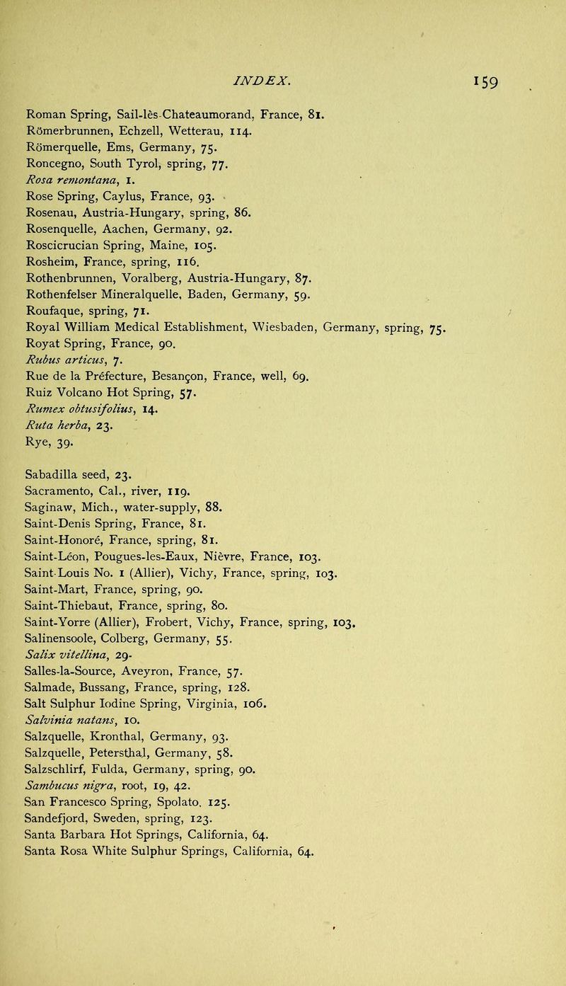 Roman Spring, Sail-les-Chateaumorand. France, 81. ROmerbrunnen, Echzell, Wetterau, 114. Rbmerquelle, Ems, Germany, 75. Roncegno, South Tyrol, spring, 77. Rosa remontana., I. Rose Spring, Caylus, France, 93. Rosenau, Austria-Hungary, spring, 86. Rosenquelle, Aachen, Germany, 92. Roscicrucian Spring, Maine, 105. Rosheim, France, spring, 116. Rothenbrunnen, Voralberg, Austria-Hungary, 87. Rothenfelser Mineralquelle, Baden, Germany, 59. Roufaque, spring, 71. Royal William Medical Establishment, Wiesbaden, Germany, spring, 75. Roy at Spring, France, 90. Rubus articus, 7. Rue de la Prefecture, Besan^on, France, well, 69. Ruiz Volcano Hot Spring, 57. Rumex obtusifolius^ 14. Rut a herba^ 23. Rye, 39. Sabadilla seed, 23. Sacramento, Cal., river, 119. Saginaw, Mich., water-supply, 88. Saint-Denis Spring, France, 81. Saint-Honore, France, spring, 81. Saint-Leon, Pougues-les-Eaux, Nievre, France, 103. Saint-Louis No. i (Allier), Vichy, France, spring, 103. Saint-Mart, France, spring, 90. Saint-Thiebaut, France, spring, 80. Saint-Yorre (Allier), Frobert, Vichy, France, spring, 103, Salinensoole, Colberg, Germany, 55. Salix vitellina, 29- Salles-la-Source, Aveyron, France, 57. Salmade, Bussang, France, spring, 128. Salt Sulphur Iodine Spring, Virginia, 106. Salvinia natans, lo. Salzquelle, Kronthal, Germany, 93. Salzquelle, PetersthaJ, Germany, 58. Salzschlirf, Fulda, Germany, spring, 90. Sambucus nigra, root, 19, 42. San Francesco Spring, Spolato, 125. Sandefjord, Sweden, spring, 123. Santa Barbara Hot Springs, California, 64. Santa Rosa White Sulphur Springs, California, 64.