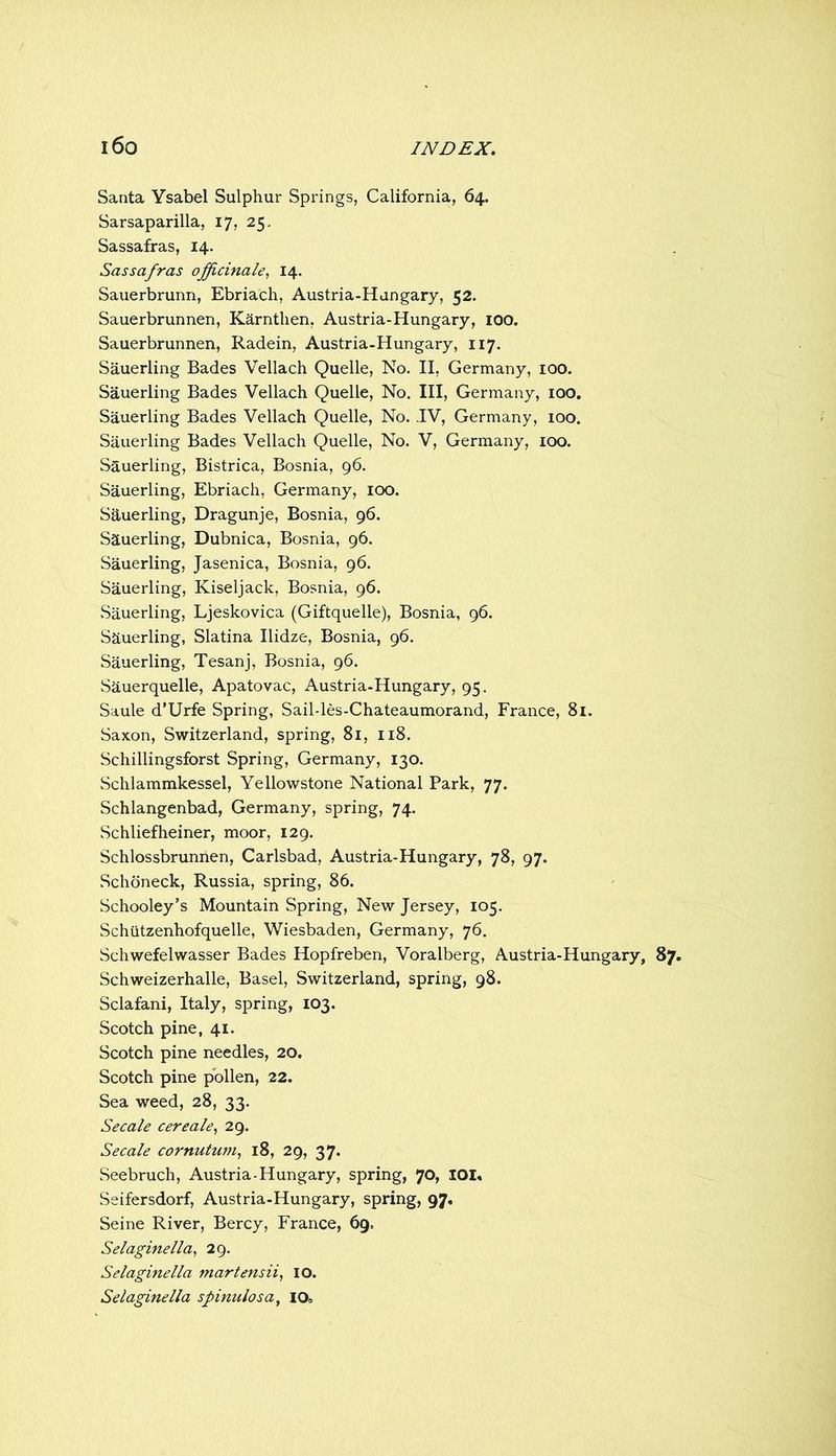 Santa Ysabel Sulphur Springs, California, 64. Sarsaparilla, 17, 25. Sassafras, 14. Sassafras officinale^ 14. Sauerbrunn, Ebriach, Austria-Hungary, 52. Sauerbrunnen, Karntlien, Austria-Hungary, lOO. Sauerbrunnen, Radein, Austria-Hungary, 117. Sauerling Bades Vellach Quelle, No. II, Germany, 100. Sauerling Bades Vellach Quelle, No. Ill, Germany, 100, Sauerling Bades Vellach Quelle, No. IV, Germany, 100. Sauerling Bades Vellach Quelle, No. V, Germany, 100. Sauerling, Bistrica, Bosnia, 96. Sauerling, Ebriach, Germany, lOO. Sauerling, Dragunje, Bosnia, 96. Sauerling, Dubnica, Bosnia, 96. Sauerling, Jasenica, Bosnia, 96. Sauerling, Kiseljack, Bosnia, 96. .Sauerling, Ljeskovica (Giftquelle), Bosnia, 96. Sauerling, Slatina Ilidze, Bosnia, 96. Sauerling, Tesanj, Bosnia, 96. Sauerquelle, Apatovac, Austria-Hungary, 95. Saule d’Urfe Spring, Sail-les-Chateaumorand, France, 8i. Saxon, Switzerland, spring, 81, 118. Schillingsforst Spring, Germany, 130. Schlammkessel, Yellowstone National Park, 77. Schlangenbad, Germany, spring, 74. Schliefheiner, moor, 129. Schlossbrunnen, Carlsbad, Austria-Hungary, 78, 97. Schoneck, Russia, spring, 86. Schooley’s Mountain Spring, New Jersey, 105. Schiitzenhofquelle, Wiesbaden, Germany, 76. Schwefelwasser Bades Hopfreben, Voralberg, Austria-Hungary, 87. Schweizerhalle, Basel, Switzerland, spring, 98. Sclafani, Italy, spring, 103. Scotch pine, 41. Scotch pine needles, 20. Scotch pine pollen, 22. Sea weed, 28, 33. Secale cereale, 29. Secale cornutu7U^ 18, 29, 37. Seebruch, Austria-Hungary, spring, 70, I0I« Seifersdorf, Austria-Hungary, spring, 97. Seine River, Bercy, France, 69, Selaginella, 29. Selaginella martensii, lO. Selaginella spinulosa^ 10,