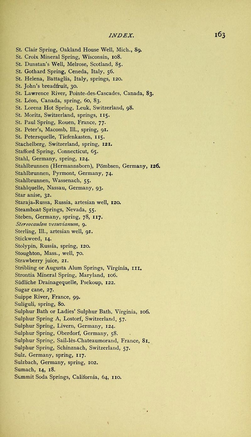 St. Clair Spring, Oakland House Well, Mich., 89. St. Croix Mineral Spring, Wisconsin, 108. St. Dunstan’s Well, Melrose, Scotland, 85. St. Gothard Spring, Ceneda, Italy, 56. St. Helena, Battaglia, Italy, springs, 120. St. John’s breadfruit, 30. St. Lawrence River, Pointe-des-Cascades, Canada, 83. St. Leon, Canada, spring, 60, 83. St. Lorenz Hot Spring, Leuk, Switzerland, 98. St. Moritz, Switzerland, springs, 115. St. Paul Spring, Rouen, France, 77. St. Peter’s, Macomb, 111., spring, 91. St. Petersquelle, Tiefenkasten, 115. Stachelberg, Switzerland, spring, 121, Stafford Spring, Connecticut, 65. Stahl, Germany, spring, 124. Stahlbrunnen (Hermannsborn), Pdmbsen, Germany, 126, Stahlbrunnen, Pyrmont, Germany, 74. Stahlbrunnen, Wassenach, 55. Stahlquelle, Nassau, Germany, 93. Star anise, 32. Staraja-Russa, Russia, artesian well, 120. Steamboat Springs, Nevada, 55. Steben, Germany, spring, 78, 117. Stereocaulon vesuvianum, 9. Sterling, 111., artesian well, 91. Stickweed, 14. Stolypin, Russia, spring, 120. Stoughton, Mass., well, 70. Strawberry juice, 21. Stribling or Augusta Alum Springs, Virginia, III, Strontia Mineral Spring, Maryland, 106. Sudliche Drainagequelle, Psekoup, 122. Sugar cane, 27. Suippe River, France, 99. Suliguli, spring, 80. Sulphur Bath or Ladies’ Sulphur Bath, Virginia, 106. Sulphur Spring A, Lostorf, Switzerland, 57. Sulphur Spring, Livern, Germany, 124. Sulphur Spring, Oberdorf, Germany, 58. Sulphur Spring, Sail-les-Chateaumorand, France, 81. Sulphur Spring, Schinznach, Switzerland, 57. Sulz. Germany, spring, 117. Sulzbach, Germany, spring, 102. Sumach, 14, 18. Summit Soda Springs, California, 64, no.