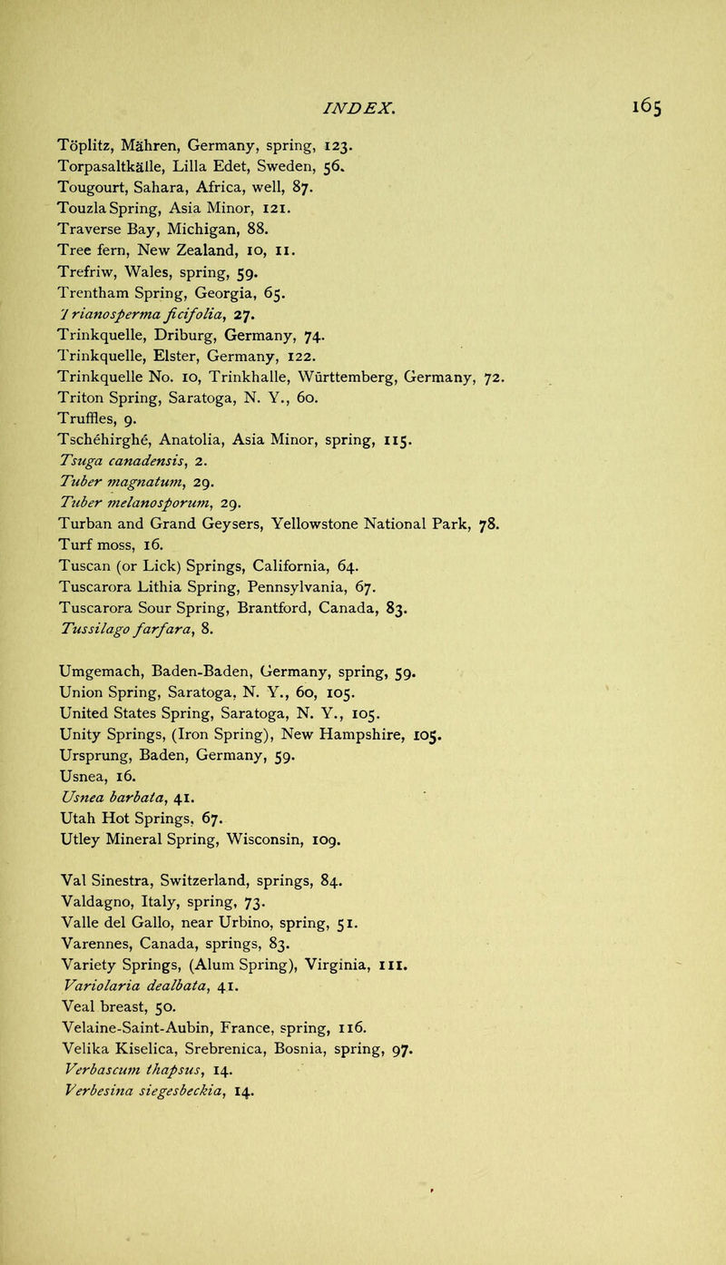 Toplitz, Mahren, Germany, spring, 123. Torpasaltkalle, Lilia Edet, Sweden, 56. Tougourt, Sahara, Africa, well, 87. Touzla Spring, Asia Minor, I2i. Traverse Bay, Michigan, 88. Tree fern. New Zealand, 10, ii. Trefriw, Wales, spring, 59. Trcntham Spring, Georgia, 65. y rianosperma ficifolia, 27. Trinkquelle, Driburg, Germany, 74. Trinkquelle, Elster, Germany, 122. Trinkquelle No. 10, Trinkhalle, Wurttemberg, Germany, 72. Triton Spring, Saratoga, N. Y., 60. Truffles, 9. Tschehirghe, Anatolia, Asia Minor, spring, 115. Tsuga canadensis, 2. Tuber magnatum, 29. Tuber melanosporum, 29. Turban and Grand Geysers, Yellowstone National Park, 78. Turf moss, 16. Tuscan (or Lick) Springs, California, 64. Tuscarora Lithia Spring, Pennsylvania, 67. Tuscarora Sour Spring, Brantford, Canada, 83. Tussilago farfara, 8. Umgemach, Baden-Baden, Germany, spring, 59. Union Spring, Saratoga, N. Y., 60, 105. United States Spring, Saratoga, N. Y., 105. Unity Springs, (Iron Spring), New Hampshire, 105. Ursprung, Baden, Germany, 59. Usnea, 16. Usnea barbata, 41. Utah Hot Springs, 67. Utley Mineral Spring, Wisconsin, 109. Val Sinestra, Switzerland, springs, 84. Valdagno, Italy, spring, 73. Valle del Gallo, near Urbino, spring, 51. Varennes, Canada, springs, 83. Variety Springs, (Alum Spring), Virginia, ill. Variolaria dealbata, 41. Veal breast, 50. Velaine-Saint-Aubin, France, spring, 116. Velika Kiselica, Srebrenica, Bosnia, spring, 97. Verbascum ihapsus, 14. Verbesina siegesbeckia, 14.