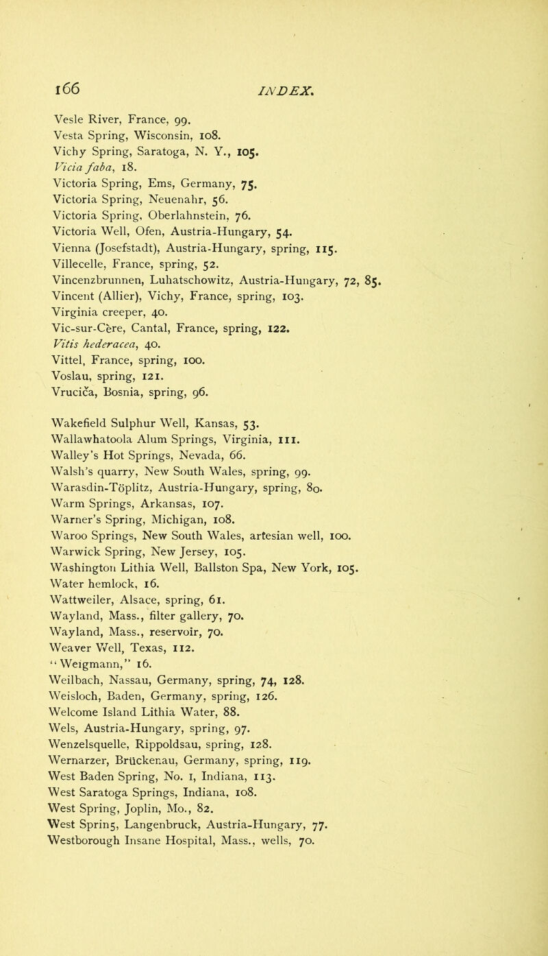 Vesle River, France, 99. Vesta Spring, Wisconsin, 108. Vichy Spring, Saratoga, N. Y., 105. Vida faba^ 18. Victoria Spring, Ems, Germany, 75. Victoria Spring, Neuenahr, 56. Victoria Spring, Oberlahnstein, 76. Victoria Well, Ofen, Austria-Hungary, 54. Vienna (Josefstadt), Austria-Hungary, spring, 115. Villecelle, France, spring, 52. Vincenzbrunnen, Luhatschowitz, Austria-Hungary, 72, 85. Vincent (Allier), Vichy, France, spring, 103. Virginia creeper, 40. Vic-sur-Cere, Cantal, France, spring, 122. Vitis hederacea, 40. Vittel, France, spring, lOO. Voslau, spring, 121. Vrucica, Bosnia, spring, 96. Wakefield Sulphur Well, Kansas, 53. Wallawhatoola Alum Springs, Virginia, iii. Walley’s Hot Springs, Nevada, 66. Walsh’s quarry, New South Wales, spring, 99. Warasdin-Tdplitz, Austria-Hungary, spring, 8o* Warm Springs, Arkansas, 107. Warner’s Spring, Michigan, 108. Waroo Springs, New South Wales, artesian well, 100. Warwick Spring, New Jersey, 105. Washington Lithia Well, Ballston Spa, New York, 105. Water hemlock, 16. Wattweiler, Alsace, spring, 61. Way land. Mass., filter gallery, 70. Way land. Mass., reservoir, 70. Weaver V7ell, Texas, 112. “Weigmann,” 16. Weilbach, Nassau, Germany, spring, 74, 128. Weisloch, Baden, Germany, spring, 126. Welcome Island Lithia Water, 88. Weis, Austria-Hungary, spring, 97. Wenzelsquelle, Rippoldsau, spring, 128. Wernarzer, Briickenau, Germany, spring, 119. West Baden Spring, No. I, Indiana, 113. West Saratoga Springs, Indiana, 108. West Spring, Joplin, Mo., 82. West Sprin5, Langenbruck, Austria-Hungary, 77. Westborough Insane Hospital, Mass., wells, 70.