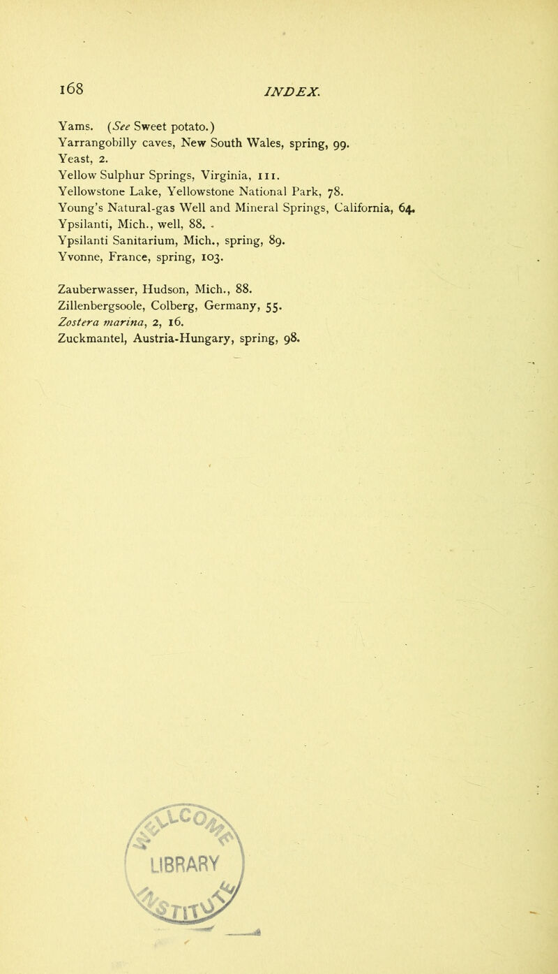 Yams. {^See Sweet potato.) Yarrangobilly caves, New South Wales, spring, 99. Yeast, 2. Yellow Sulphur Springs, Virginia, iii. Yellowstone Lake, Yellowstone National Park, 78. Young’s Natural-gas Well and Mineral Springs, California, 64. Ypsilanti, Mich., well, 88. , Ypsilanti Sanitarium, Mich., spring, 89. Yvonne, France, spring, 103. Zauberwasser, Hudson, Mich., 88. Zillenbergsoole, Colberg, Germany, 55. Zoster a marina^ 2, 16. Zuckmantel, Austria-Hungary, spring, 98. / 'library