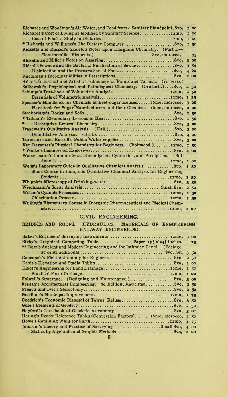 Richards and Woodman’s Air .Water, and Food from Sanitary Standpoint. 8vo, 2 00 Richards’s Cost of Living as Modified by Sanitary Science i2mo, i 00 Cost of Food a Study in Dietaries i2mo, i 00 • Richards and Williams’s The Dietary Computer 8vo, i 50 Ricketts and Russell’s Skeleton Notes upon Inorganic Chemistry. (Part I.— Non-metallic Elements.) 8vo, morocco, 75 Ricketts and Miller’s Notes on Assaying 8vo, 3 00 Rideal’s Sewage and the Bacterial Purification of Sewage 8vo, 3 50 Disinfection and the Preservation of Food 8vo, 4 00 Ruddiraan’s Incompatibilities in Prescriptions 8vo, 2 00 Sabin’s Industrial and Artistic Technology of \*aints and Varnish. {In press.) Salkowski’s Physiological and Pathological Chemistry. (Orndorff.*).. . .8vo, 2 50 Schimpf’s Text-book of Volumetric Analysis i2mo, 2 50 Essentials of Volumetric Analysis i2mo, i 25 Spencer's Handbook for Chemists of Beet-sugar Houses i6mo, morocco, 3 00 Handbook for SugarTvianufacturers and their Chemists.. i6mo, morocco, a 00 Stockbridge’s Rocks and Soils 8vo, 2 50 • Tillman’s Elementary Lessons in Heat ..8vo, i 50 • Descriptive General Chemistry 8vo, 3 00 Treadwell’s Qualitative Analysis. (Hall.) .: 8vo, 300 Quantitative Analysis. (Hall.) 8vo, 4 00 Turneaure and Russell’s Public'Water-supplies 8vo, 5 00 Van Deventer’s Physical Chemistry for Beginners. (Boltwood.) lamo, i 50 Walke’s Lectures on Explosives 8vo, 4 00 Wassermann’s Immune Sera: Haemolysins, Cytotoxins, and Precipitins. (Bol- duan.) i2mo, i 00 Wells’s Laboratory Guide in Qualitative Chemical Analysis 8vo, i 50 Short Course in Inorganic Qualitative Chemical Analysis for Engineering Students i2mo, i 50 Whipple’s Microscopy of Drinking-water 8vo, 3 50 Wiechmann’s Sugar Analysis Small 8vo, 2 50 Wilson’s Cyanide Processes i2mo, i 50 Chlorination Process i2mo, i 50 WuUing’s Elementary Course in Inorganic Pharmaceutical and Medical Chem- istry i2mo, 2 00 CIVIL ENGINEERING. BRIDGES AND ROOFS. HYDRAULICS. MATERIALS OF ENGINEERING RAILWAY ENGINEERING. Baker’s Engineers’Surveying Instruments i2mo, 3 00 Bixby’s Graphical Computing Table Paper 19^^X241 inches. 25 ** Burr’s Ancient and Modern Engineering and the Isthmian Canal. (Postage, 27 cents additional.) 8vo, net, 3 50 Comstock’s Field Astronomy for Engineers : 8vo, 2 50 Davis’s Elevation and Stadia Tables 8vo, 1 00 Elliott’s Engineering for Land Drainage i2mo, i 50 Practical Farm Drainage i2mo, i 00 Folwell’s Sewerage. (Designing and Maintenance.) 8vo, 300 Freitag’s Architectural Engineering. 2d Edition, Rewritten 8vo, 3 go French and Ives’s Stereotomy 8vo, 2 go Goodhue’s Municipal Improvements i2mo, t 75 Goodrich’s Economic Disposal of Towns’ Refuse 8vo, 3 go Gore’s Elements of Geodesy 8vo, 2 50 Hayford’s Text-book of Geodetic Astronomy 8vo, 3 otr Bering’s Ready Reference Tables (Conversion Factors) i6mo, morocco, 2 50 Howe’s Retaining Walls for Earth i2mo, i 25 Johnson’s Theory and Practice of Surveying Small 8vo, 4 00 Statics by Algebraic and Graphic Methods 8vo, 2 00