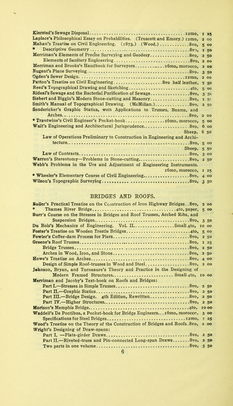 Kiersted’s Sewage Disposal i2mo, Laplace's Philosophical Essay on Probabilities. (Truscott and Emory.) i2mo, Mahan’s Treatise on Civil Engineering. (1873.) (Wood.) 8vo, ♦ Descriptive Geometry 8vo, Merriman’s Elements of Precise Surveying and Geodesy 8vo, Elements of Sanitary Engineering 8vo, Merriman and Brooks’s Handbook for Surveyors i6mo, morocco, Nugent's Plane Surveying 8vo, Ogden’s Sewer Design i2mo, Patton's Treatise on Civil Engineering 8vo half leather, Reed’s Topographical Drawing and Sketching 4to, Rideal’s Sewage and the Bacterial Purification of Sewage 8vo, Siebert and Biggin’s Modern Stone-cutting and Masonry 8vo, Smith’s Manual of Topographical Drawing. (McMillan.) 8vo, Sondericker’s Graphic Statics, witn Applications to Trusses. Beams, and Arches 8vo, * Trantwine’s Civil Enpneer’s Pocket-book i6mo, morocco. Wait’s Engineering and Architectural Jurisprudence 8vo, Sheep, Law of Operations Preliminary to Construction in Engineering and Archi- tecture. 8vo, Sheep, Law of Contracts 8vo, Warren’s Stereotomy—Problems in Stone-cutting 8vo, Webb’s Problems in the Use and Adjustment of Engineering Instruments. i6mo, morocco, • Wheeler’s Elementary Course of Civil Engineering 8vo, Wilson’s Topographic Surveying ,8vo, 1 25 2 00 5 00 1 50 2 50 2 00 2 00 3 50 2 00 7 50 5 00 3 5C 1 5C 2 50 2 00 5 00 6 00 6 50 5 00 5 50 3 00 2 50 I 25 4 00 5 50 BRIDGES AND ROOFS. Boiler’s Practical Treatise on the Construction of Iron Highway Bridges. .8vo, 2 00 * Thames River Bridge 4to, paper, 5 00 Burr’s Course on the Stresses in Bridges and Roof Trusses, Arched Ribs, and Suspension Bridges 8vo, 3 50 Du Bois’s Mechanics of Engineering. VoL II Small 4to, 10 00 Poster’s Treatise on Wooden Trestle Bridges 4to, 5 00 Fowler’s Coffer-dam Process for Piers 8vo, 2 50 Greene’s Roof Trusses 8vo, i 25 Bridge Trusses 8vo, 2 50 Arches in Wood, Iron, and Stone 8vo, 2 50 Howe’s Treatise on Arches 8vo, 4 00 Design of Simple Roof-trusses in Wood and Steel 8vo, 2 00 Johnson, Bryan, and Tumeaure’s Theory and Practice in the Designing of Modern Framed Structures Small 4to, 10 00 Merriman and Jacoby’s Text-book on Roofs and Bridges: Parti.—Stresses in Simple Trusses 8vo, 2 50 Partn.—Graphic Statics 8vo, 2 50 Partin.—Bridge Design. 4th Edition, Rewritten. 8vo, 250 Part IV.—Higher Structures 8vo, 2 50 Morison’s Memphis Bridge 4to, 1000 Waddell’s De Pontibus, a Pocket-book for Bridge Engineers... i6mo, morocco, 3 00 Specifications for Steel Bridges i2mo, 1 23 Wood’s Treatise on the Theory of the Construction of Bridges and Roofs.8vo, 2 00 Wright’s Designing of Draw-spans: Part I. —Plate-girder Draws 8vo, 2 50 Part II.—Riveted-truss and Pin-connected Long-span Draws 8vo, 2 50 Two parts in one volume 8vo, 3 50