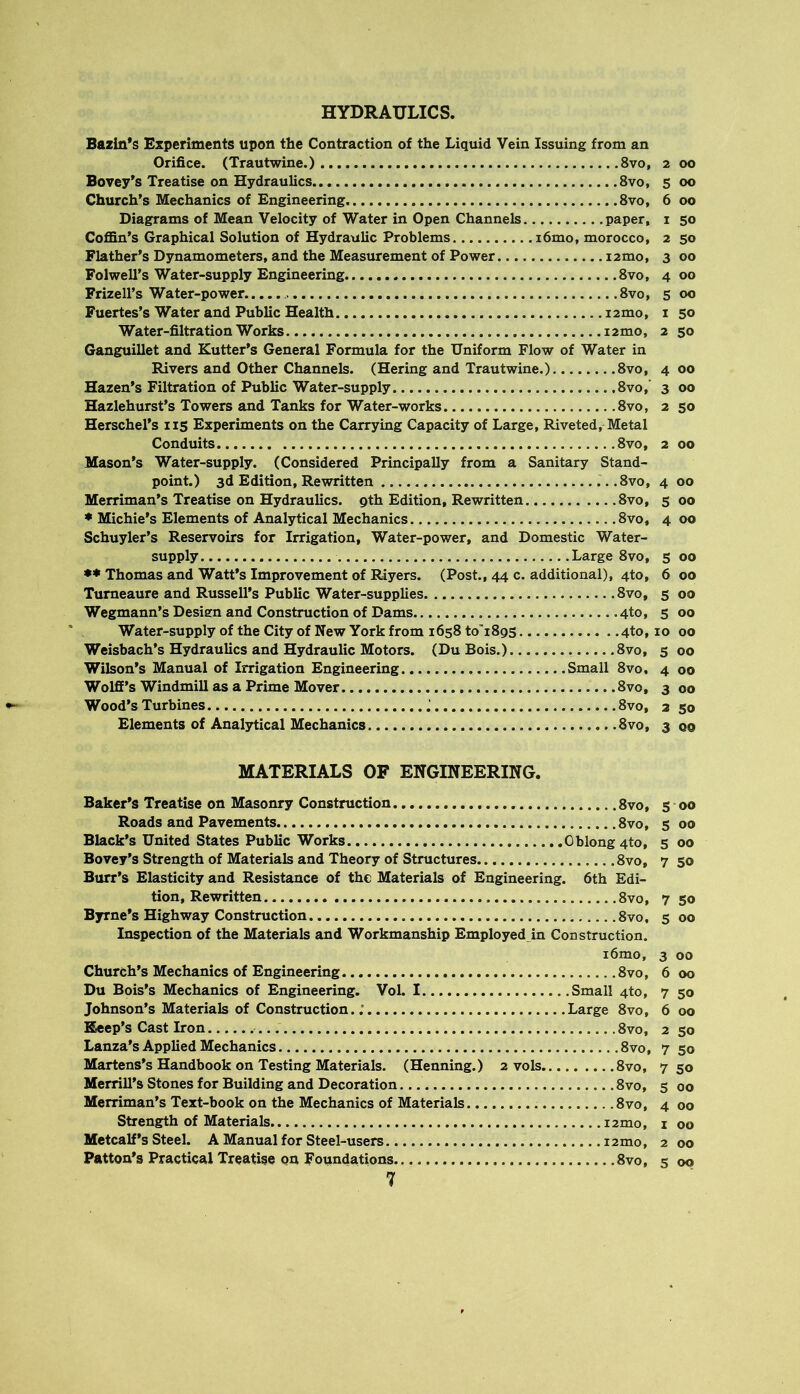 HYDRAULICS. Bazin*s Experiments upon the Contraction of the Liquid Vein Issuing from an Orifice. (Trautwine.) 8vo, 2 00 Bovey's Treatise on Hydraulics 8vo, 5 00 Church’s Mechanics of Engineering 8vo, 6 00 Diagrams of Mean Velocity of Water in Open Channels paper, i 50 CoflSn’s Graphical Solution of Hydraulic Problems i6mo, morocco, 2 50 Flather’s Dynamometers, and the Measurement of Power i2mo, 3 00 Folwell’s Water-supply Engineering 8vo, 4 00 Frizell’s Water-power. 8vo, 5 00 Fuertes’s Water and Public Health i2mo, i 50 Water-filtration Works i2mo, 2 50 Ganguillet and Kutter’s General Formula for the Uniform Flow of Water in Rivers and Other Channels. (Hering and Trautwine.) 8vo, 400 Hazen’s Filtration of Public Water-supply 8vo,‘ 3 00 Hazlehurst’s Towers and Tanks for Water-works 8vo, 2 50 Herschel's 115 Experiments on the Carrying Capacity of Large, Riveted, Metal Conduits 8vo, 2 00 Mason’s Water-supply. (Considered Principally from a Sanitary Stand- point.) 3d Edition, Rewritten .8vo, 4 00 Merriman’s Treatise on Hydraulics, gth Edition, Rewritten 8vo, 500 ♦ Michie’s Elements of Analytical Mechanics 8vo, 4 00 Schuyler’s Reservoirs for Irrigation, Water-power, and Domestic Water- supply Large 8VO, 5 00 Thomas and Watt’s Improvement of Riyers. (Post., 44 c. additional), 4to, 6 00 Turneaure and Russell’s Public Water-supplies 8vo, 5 00 Wegmann’s Desiem and Construction of Dams 4to, 5 00 Water-supply of the City of New York from 1658 to’1895 4to, 10 00 Weisbach’s Hydraulics and Hydraulic Motors. (Du Bois.) 8vo, 500 Wilson’s Manual of Irrigation Engineering Small 8vo, 4 00 Wolfi’s Windmill as a Prime Mover. 8vo, 3 00 Wood’s Turbines 8vo, 2 50 Elements of Analytical Mechanics 8vo, 3 qo MATERIALS OF ENGINEERING. Baker’s Treatise on Masonry Construction 8vo, s 00 Roads and Pavements 8vo, s 00 Black’s United States Public Works Oblong 4to, 5 00 Bovey’s Strength of Materials and Theory of Structures 8vo, 7 50 Burr’s Elasticity and Resistance of the Materials of Engineering. 6th Edi- tion, Rewritten 8vo, 7 50 Byrne’s Highway Construction 8vo, 5 00 Inspection of the Materials and Workmanship Employed in Construction. i6mo, 3 00 Church’s Mechanics of Engineering 8vo, 6 00 Du Bois’s Mechanics of Engineering. Vol. I Small 4to, 7 50 Johnson’s Materials of Construction..’ Large 8vo, 6 00 Beep’s Cast Iron 8vo, 2 50 Lanza’s Applied Mechanics 8vo, 7 50 Martens’s Handbook on Testing Materials. (Henning.) 2 vols 8vo, 750 Merrill’s Stones for Building and Decoration 8vo, 5 00 Merriman’s Text-book on the Mechanics of Materials 8vo, 4 00 Strength of Materials i2mo, i 00 Metcalf’s Steel. A Manual for Steel-users i2mo, 2 00 Patton’s Practical Treatise on Foundations 8vo, 5 00