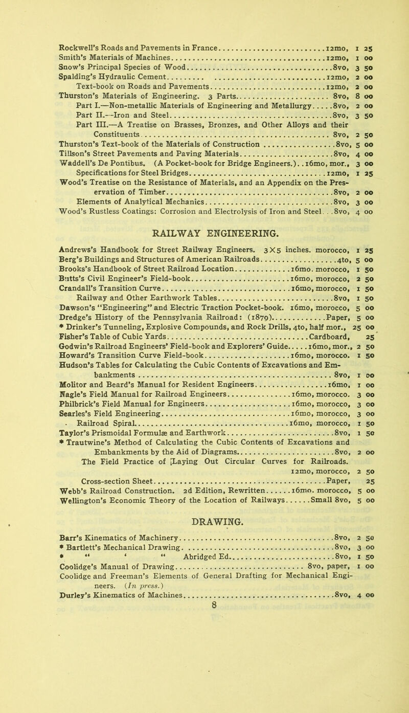 Rockwell’s Roads and Pavements in France izmo, i 25 Smith’s Materials of Machines izmo, i 00 Snow’s Principal Species of Wood 8vo, 3 50 Spalding’s Hydraulic Cement izmo, 2 00 Text-book on Roads and Pavements izmo* 2 00 Thurston’s Materials of Engineering. 3 Parts 8vo, 8 00 Part I.—Non-metallic Materials of Engineering and Metallurgy 8vo, 2 00 Part II.—Iron and Steel 8vo, 3 50 Part III.—A Treatise on Brasses, Bronzes, and Other Alloys and their Constituents 8vo, 2 50 Thurston’s Text-book of the Materials of Construction 8vo, 5 00 TiUson’s Street Pavements and Paving Materials 8vo, 4 00 Waddell’s De Pontibus. (A Pocket-book for Bridge Engineers.).. i6mo, mor,, 3 00 Specifications for Steel Bridges izmo, i 25 Wood’s Treatise on the Resistance of Materials, and an Appendix on the Pres- ervation of Timber 8vo, 2 00 Elements of Analytical Mechanics .8vo, 3 00 Wood’s Rustless Coatings: Corrosion and Electrolysis of Iron and Steel. . .8vo, 4 00 RAILWAY ENGINEERING. Andrews’s Handbook for Street Railway Engineers. 3X5 inches, morocco, i Berg’s Buildings and Structures of American Railroads 4to, 5 Brooks’s Handbook of Street Railroad Location i6mo. morocco, i Butts’s Civil Engineer’s Field-book i6mo, morocco, 2 Crandall’s Transition Curve i6mo, morocco, i Railway and Other Earthwork Tables 8vo, i Dawson’s “Engineering” and Electric Traction Pocket-book. i6mo, morocco, 5 Dredge’s History of the Pennsylvania Railroad: (1879) Paper, 5 • Drinker’s Tunneling, Explosive Compounds, and Rock Drills, 4to, half mor., 25 Fisher’s Table of Cubic Yards Cardboard, Godwin’s Railroad Engineers’ Field-book and Explorers’ Guide i6mo, mor., 2 Howard’s Transition Curve Field-book i6mo, morocco, i Hudson’s Tables for Calculating the Cubic Contents of Excavations and Em- bankments 8vo, I Molitor and Beard’s Manual for Resident Engineers i6mo, i Nagle’s Field Manual for Railroad Engineers i6mo, morocco, 3 Philbrick’s Field Manual for Engineers i6mo, morocco, 3 Searles’s Field Engineering i6mo, morocco, 3 . Railroad Spiral i6mo, morocco, i Taylor’s Prismoidal Formulae and Earthwork 8vo, 1 • Trautwine’s Method of Calculating the Cubic Contents of Excavations and Embankments by the Aid of Diagrams 8vo, 2 The Field Practice of [Laying Out Circular Curves for Railroads. izmo, morocco, 2 Cross-section Sheet Paper, Webb’s Railroad Construction, zd Edition, Rewritten i6mo. morocco, 5 Wellington’s Economic Theory of the Location of Railways Small 8vo, 5 DRAWING. Barr’s Kinematics of Machinery 8vo, 2 • Bartlett’s Mechanical Drawing. 8vo, 3 • ** ‘ “ Abridged Ed 8vo, i Coolidge’s Manual of Drawing 8vo, paper, i CooUdge and Freeman’s Elements of General Drafting for Mechanical Engi- neers. {In press.) Durley’s Kinematics of Machines 8vo, 4 25 00 50 50 50 50 00 00 00 25* 50 SO 00 00 00 00 00 50 50 00 50 25 00 00 50 00 50 00 00