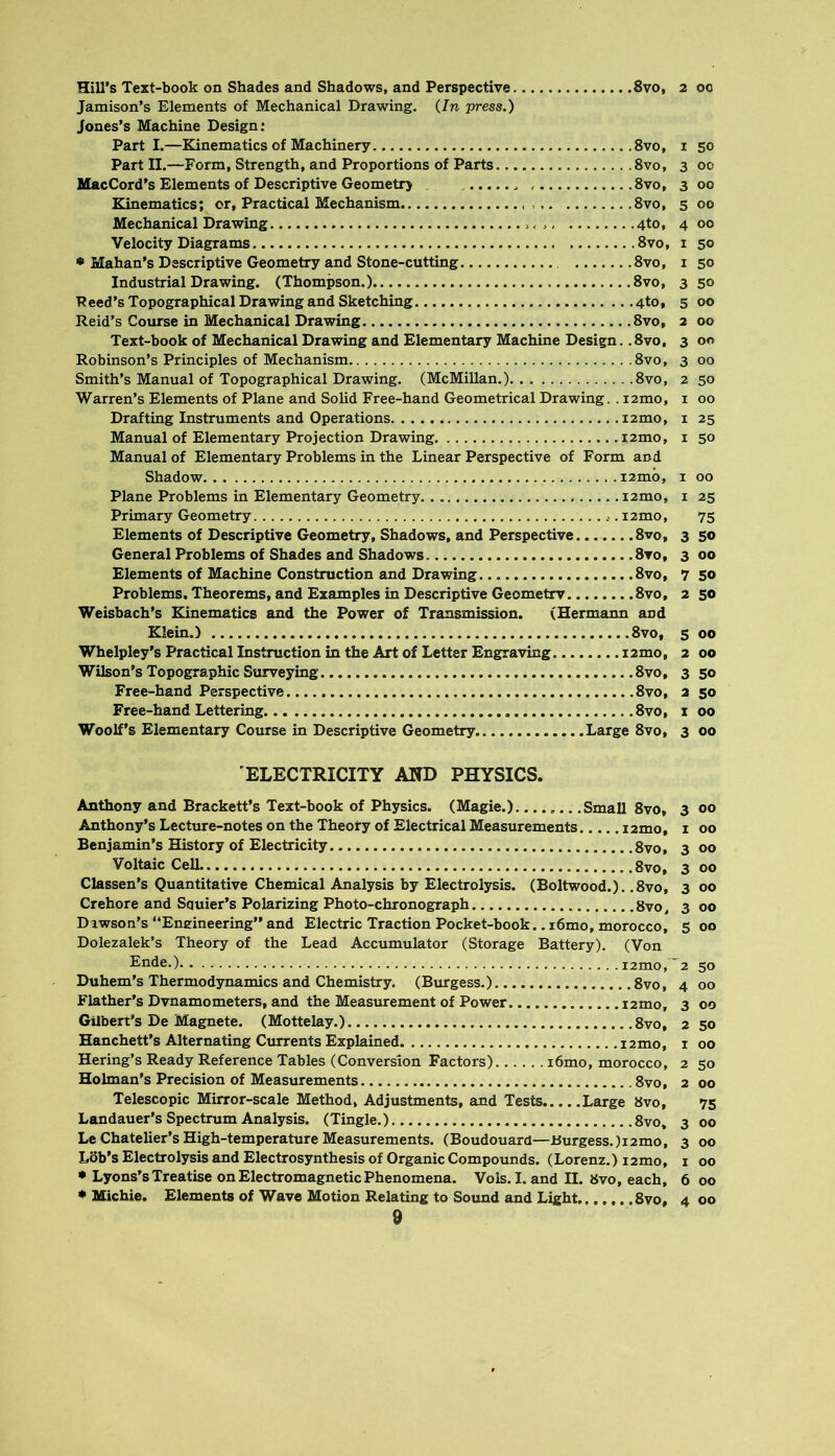 8vO, 2 00 Hill’s Text-book on Shades and Shadows, and Perspective. Jamison’s Elements of Mechanical Drawing. {In press.) Jones’s Machine Design: Parti.—Kinematics of Machinery 8vo, i 50 Part II.—Form, Strength, and Proportions of Parts 8vo, 3 00 MacCord’s Elements of Descriptive Geometrj . 8vo, 3 00 Kinematics; or. Practical Mechanism 8vo, 500 Mechanical Drawing 4to, 4 00 Velocity Diagrams 8vo, i 50 • Mahan’s Descriptive Geometry and Stone-cutting 8vo, i 50 Industrial Drawing. (Thompson.) 8vo, 3 50 Peed’s Topographical Drawing and Sketching 4to, 5 00 Reid’s Cotirse in Mechanical Drawing 8vo, 2 00 Text-book of Mechanical Drawing and Elementary Machine Design. .8vo, 3 00 Robinson’s Principles of Mechanism 8vo, 3 00 Smith’s Manual of Topographical Drawing. (McMillan.). . 8vo, 2 50 Warren’s Elements of Plane and Solid Free-hand Geometrical Drawing. . i2mo, i 00 Drafting Instruments and Operations i2mo, i 25 Manual of Elementary Projection Drawing i2mo, i 50 Manual of Elementary Problems in the Linear Perspective of Form and Shadow i2mb, i 00 Plane Problems in Elementary Geometry i2mo, i 25 Primary Geometry i2mo, 75 Elements of Descriptive Geometry, Shadows, and Perspective 8vo, 3 so General Problems of Shades and Shadows Svo, 3 00 Elements of Machine Construction and Drawing Svo, 7 50 Problems. Theorems, and Examples in Descriptive Geometry Svo, 2 50 Weisbach’s Kinematics and the Power of Transmission. (Hermann and Klein.) Svo, s 00 Whelpley’s Practical Instruction in the Art of Letter Engraving i2mo, 2 00 Wilson’s Topographic Surveying Svo, 3 50 Free-hand Perspective Svo, 2 50 Free-hand Lettering Svo, i 00 Woolf’s Elementary Course in Descriptive Geometry Large Svo, 3 00 ELECTRICITY AND PHYSICS. Anthony and Brackett’s Text-book of Physics. (Magie.) Small Svo, 3 00 Anthony’s Lecture-notes on the Theory of Electrical Measurements i2mo, i 00 Benjamin’s History of Electricity 8vo, 3 00 Voltaic Cell 8vo, 3 00 Classen’s Quantitative Chemical Analysis by Electrolysis. (Boltwood.). .Svo, 3 00 Crehore and Squier’s Polarizing Photo-chronograph 8vo, 3 00 Dawson’s “Eneineering” and Electric Traction Pocket-book.. i6mo, morocco, 5 00 Dolezalek’s Theory of the Lead Accumulator (Storage Battery). (Von Ende.) i2mo,~2 50 Duhem’s Thermodynamics and Chemistry. (Burgess.) Svo, 4 00 Flather’s Dvnamometers, and the Measairement of Power i2mo, 3 00 Gilbert’s De Magnete. (Mottelay.) 8vo, 2 50 Hanchett’s Alternating Currents Explained 12mo, i 00 Bering’s Ready Reference Tables (Conversion Factors) i6mo, morocco, 2 50 Holman’s Precision of Measurements Svo, 2 00 Telescopic Mirror-scale Method, Adjustments, and Tests Large Svo, 75 Landauer’s Spectrum Analysis. (Tingle.) Svo. 3 00 Le Chatelier’s High-temperature Measurements. (Boudouard—J5urgess.)i2mo, 3 00 Lob’s Electrolysis and Electrosynthesis of Organic Compounds. (Lorenz.) izmo, i 00 • Lyons’s Treatise on Electromagnetic Phenomena. Vols. I. and II. Svo, each, 6 00 ♦ Michie. Elements of Wave Motion Relating to Sound and Light Svo, 4 00