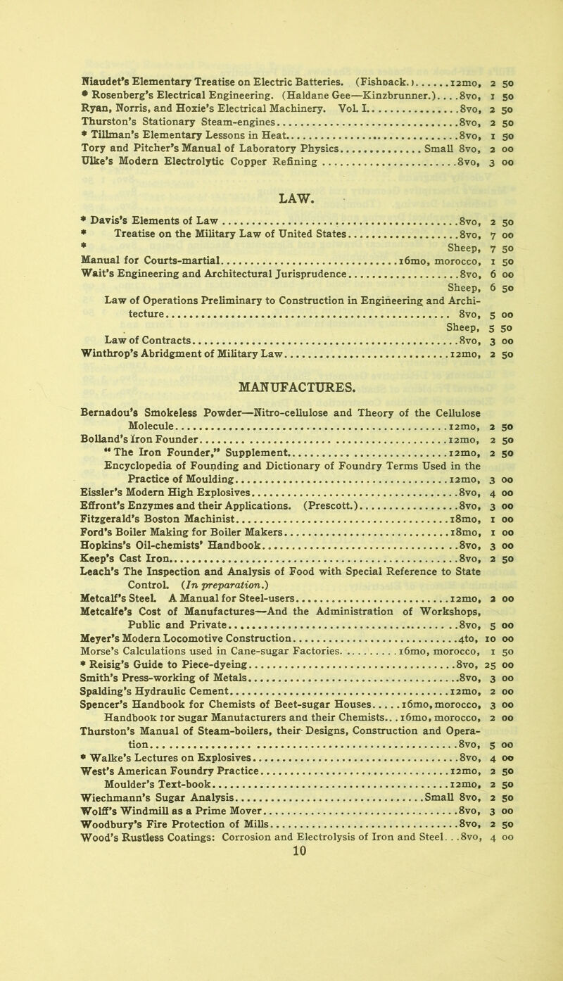Niaudet*s Elementary Treatise on Electric Batteries. (Fishoack.) i2mo, 2 50 • Rosenberg’s Electrical Engineering. (Haldane Gee—Kinzbrunner.)... ,8vo, 1 50 Ryan, Norris, and Hoxie’s Electrical Machinery. Vol. 1 8vo, 2 50 Thurston’s Stationary Steam-engines 8vo, 2 50 * Tillman’s Elementary Lessons in Heat 8vo, i 90 Tory and Pitcher’s Manual of Laboratory Physics Small 8vo, 2 00 Hike’s Modern Electrol3rtic Copper Refining 8vo, 3 00 LAW. • Davis’s Elements of Law 8vo, 2 50 ♦ Treatise on the Military Law of United States 8vo, 700 * Sheep, 7 50 Manual for CoTirts-martial i6mo, morocco, 1 50 Wait’s Engineering and Architectural Jurisprudence 8vo, 6 00 Sheep, 6 50 Law of Operations Preliminary to Construction in Engineering and Archi- tecture 8vo, 5 00 Sheep, 5 50 Law of Contracts 8vo, 3 00 Winthrop’s Abridgment of Military Law i2mo, 2 50 MANUFACTURES. Bernadou’s Smokeless Powder—Nitro-cellulose and Theory of the Cellulose Molecule i2mo, 2 50 Bolland’s Iron Founder i2mo, 2 50 “The Iron Founder,’’ Supplement i2mo, 2 50 Encyclopedia of Founding and Dictionary of Foundry Terms Used in the Practice of Moulding i2mo, 3 00 Eissler’s Modem High Explosives 8vo, 4 00 Effront’s Enzymes and their Applications. (Prescott.) 8vo, 3 00 Fitzgerald’s Boston Machinist i8mo, i 00 Ford’s Boiler Making for Boiler Makers i8mo, i 00 Hopkins’s Oil-chemists’ Handbook 8vo, 3 00 Keep’s Cast Iron 8vo, 2 50 Leach’s The Inspection and Analysis of Food with Special Reference to State Control. (In 'preparation,) Metcalf’s SteeL A Manual for Steel-users i2mo, 2 00 Metcalfe’s Cost of Manufactures—And the Administration of Workshops, Public and Private 8vo, 5 00 Meyer’s Modern Locomotive Construction 4to, 10 00 Morse’s Calculations used in Cane-sugar Factories . i6mo, morocco, i 50 * Reisig’s Guide to Piece-dyeing 8vo, 25 00 Smith’s Press-working of Metals 8vo, 3 00 Spalding’s Hydraulic Cement i2mo, 2 00 Spencer’s Handbook for Chemists of Beet-sugar Houses i6mo, morocco, 3 00 Handbook tor sugar Manufacturers and their Chemists... i6mo, morocco, 2 00 Thurston’s Manual of Steam-boilers, their Designs, Construction and Opera- tion .8vo, 5 00 • Walke’s Lectures on Explosives 8vo, 4 00 West’s American Foundry Practice i2mo, 2 50 Moulder's Text-book i2mo, 2 50 Wiechmann’s Sugar Analysis Small 8vo, 2 50 Wolff’s Windmill as a Prime Mover 8vo, 3 00 Woodbury’s Fire Protection of Mills 8vo, 2 50 Wood’s Rustless Coatings: Corrosion and Electrolysis of Iron and Steel. . .8vo, 4 00