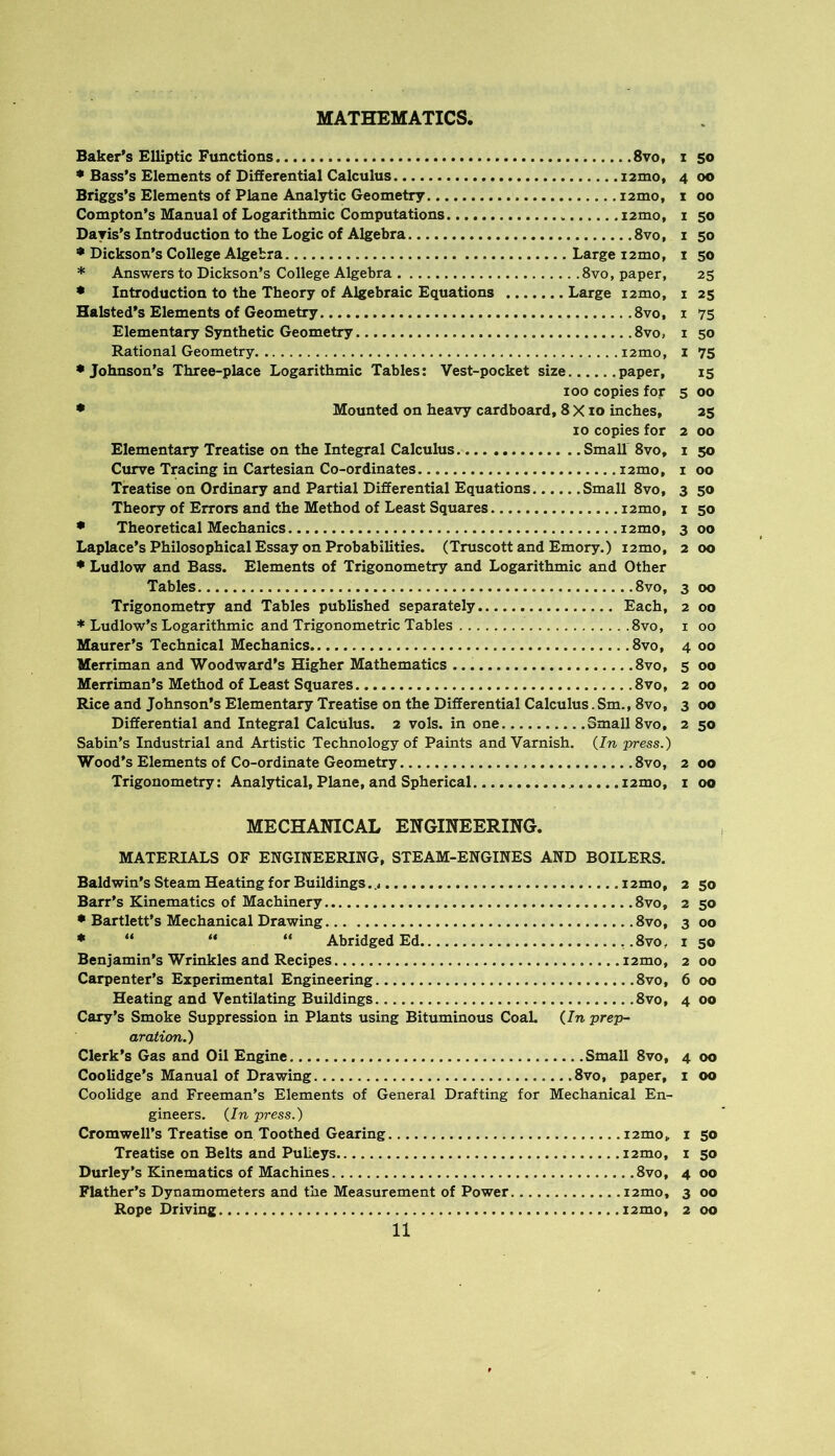 MATHEMATICS. Baker’s Elliptic Functions 8vo, i so * Bass’s Elements of Differential Calculus i2mo, 4 00 Briggs’s Elements of Plane Analytic Geometry i2mo, 1 00 Compton’s Manual of Logarithmic Computations i2mo, i 50 Dayis’s Introduction to the Logic of Algebra 8vo, i 50 * Dickson’s College Algebra Large 12mo, i 50 * Answers to Dickson’s College Algebra 8vo, paper, 25 • Introduction to the Theory of Algebraic Equations Large i2mo, i 25 Halsted’s Elements of Geometry 8vo, i 75 Elementary Synthetic Geometry 8vo, i 50 Rational Geometry i2mo, i 75 •Johnson’s Three-place Logarithmic Tables: Vest-pocket size paper, 15 100 copies for 5 00 • Mounted on heavy cardboard, 8 X10 inches, 25 10 copies for 2 00 Elementary Treatise on the Integral Calculus Small 8vo, i 50 Curve Tracing in Cartesian Co-ordinates i2mo, i 00 Treatise on Ordinary and Partial Differential Equations Small 8vo, 3 50 Theory of Errors and the Method of Least Squares i2mo, i 50 • Theoretical Mechanics i2mo, 3 00 Laplace’s Philosophical Essay on Probabilities. (Truscott and Emory.) i2mo, 2 00 • Ludlow and Bass. Elements of Trigonometry and Logarithmic and Other Tables 8vo, 3 00 Trigonometry and Tables published separately Each, 2 00 * Ludlow’s Logarithmic and Trigonometric Tables 8vo, i 00 Maurer’s Technical Mechanics 8vo, 4 00 Merriman and Woodward’s Higher Mathematics 8vo, 5 00 Merriman’s Method of Least Squares 8vo, 2 00 Rice and Johnson’s Elementary Treatise on the Differential Calculus. Sm., 8vo, 3 00 Differential and Integral Calculus. 2 vols. in one Small 8vo, 2 50 Sabin’s Industrial and Artistic Technology of Paints and Varnish. {In press.) Wood’s Elements of Co-ordinate Geometry 8vo, 2 00 Trigonometry; Analytical, Plane, and Spherical i2mo, i 00 MECHANICAL ENGINEERING. MATERIALS OF ENGINEERING, STEAM-ENGINES AND BOILERS. Baldwin’s Steam Heating for Buildings 12mo, 2 50 Barr’s Kinematics of Machinery 8vo, 2 50 • Bartlett’s Mechanical Drawing 8vo, 3 00 * “ “ “ Abridged Ed .8vo, i 50 Benjamin’s Wrinkles and Recipes i2mo, 2 00 Carpenter’s Experimental Engineering 8vo, 6 00 Heating and Ventilating Buildings 8vo, 4 00 Cary’s Smoke Suppression in Plants using Bituminous CoaL {In prep- aration.) Clerk’s Gas and Oil Engine Small 8vo, 4 00 Coolidge’s Manual of Drawing 8vo, paper, i 00 Coolidge and Freeman’s Elements of General Drafting for Mechanical En- gineers. {In press.) Cromwell’s Treatise on Toothed Gearing izmo, i s® Treatise on Belts and Pulleys i2mo, i 50 Durley’s Kinematics of Machines 8vo, 4 00 Flather’s Dynamometers and the Measurement of Power i2mo, 3 00 Rope Driving i2mo, 2 00