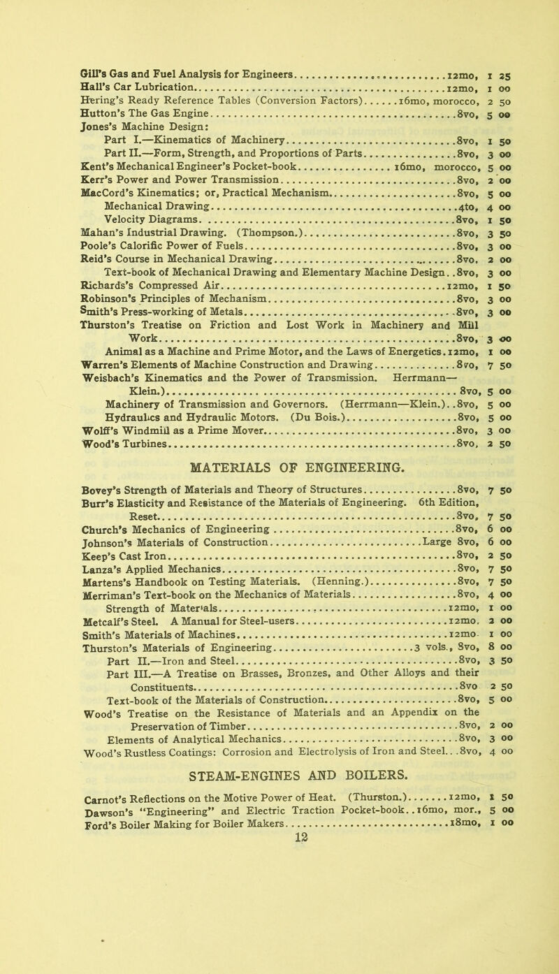 Gill’s Gas and Fuel Analysis for Engineers i2mo, i 2S Hall’s Car Lubrication i2mo, i oo H'ering’s Ready Reference Tables (Conversion Factors) i6mo, morocco, 2 50 Hutton’s The Gas Engine 8vo, 5 00 Jones’s Machine Design: Part I.—Kinematics of Machinery 8vo, i 50 Part II.—Form, Strength, and Proportions of Parts 8vo, 3 00 Kent’s Mechanical Engineer’s Pocket-book i6mo, morocco, 5 00 Kerr’s Power and Power Transmission 8vo, 2 *00 MacCord’s Kinematics; or. Practical Mechanism 8vo, 5 00 Mechanical Drawing 4to, 4 00 Velocity Diagrams 8vo, i 50 Mahan’s Industrial Drawing. (Thompson.)... 8vo, 350 Poole’s Calorific Power of Fuels 8vo, 3 00 Reid’s Course in Mechanical Drawing 8vo, 2 00 Text-book of Mechanical Drawing and Elementary Machine Design. .8vo, 3 00 Richards’s Compressed Air i2mo, 1 50 Robinson’s Principles of Mechanism 8vo, 3 00 Smith’s Press-working of Metals ,8vo, 3 00 Thurston’s Treatise on Friction and Lost Work in Machinery and Mill Work 8vo, 3 00 Animal as a Machine and Prime Motor, and the Laws of Energetics. i2mo, x 00 Warren’s Elements of Xdachine Construction and Drawing 870, 7 50 Weisbach’s Kinematics and the Power of Transmission. Herrmann— Klein.) 8vo, 5 00 Machinery of Transmission and Governors. (Herrmann—Klein.). .8vo, 5 00 Hydraulics and Hydraulic Motors. (Du Bois.) 8vo, 5 00 Wolff’s Windmill as a Prime Mover 8vo, 3 00 Wood’s Turbines 8vo, 2 50 MATERIALS OF ENGINEERING. Bovey’s Strength of Materials and Theory of Structures 8vo, 7 50 Burr’s Elasticity and Resistance of the Materials of Engineering. 6th Edition, Reset 8vo, 7 SO Church’s Mechanics of Engineering 8vo, 6 00 Johnson’s Materials of Construction Large 8vo, 6 00 Keep’s Cast Iron 8vo, 2 50 Lanza’s Applied Mechanics 8vo, 7 50 Martens’s Handbook on Testing Materials. (Henning.) 8vo, 7 5<> Merriman’s Text-book on the Mechanics of Materials 8vo, 4 00 Strength of Materials i2mo, i 00 Metcalf’s Steel. A Manual for Steel-users i2mo, 2 00 Smith's Materials of Machines 12 mo i 00 Thurston’s Materials of Engineering 3 vols., Svo, 8 00 Part n.—Iron and Steel Svo, 3 50 Part III.—A Treatise on Brasses, Bronzes, and Other Alloys and their Constituents 8vo 2 50 Text-book of the Materials of Construction Svo, 5 00 Wood’s Treatise on the Resistance of Materials and an Appendix on the Preservation of Timber Svo, 2 00 Elements of Analytical Mechanics Svo, 3 00 Wood’s Rustless Coatings: Corrosion and Electrolysis of Iron and Steel... Svo, 4 00 STEAM-ENGINES AND BOILERS. Carnot’s Reflections on the Motive Power of Heat. (Thurston.) i2mo, X 50 Dawson’s “Engineering” and Electric Traction Pocket-book..i6mo, mor., 5 00 Ford’s Boiler Making for Boiler Makers iSmo, i 00