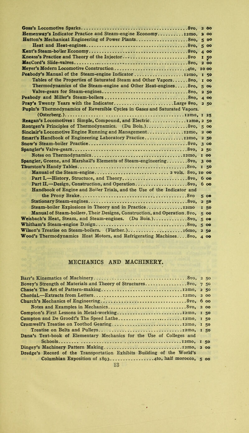 Goss’s Locomotive Sparks 8vo, 2 00 Hemenway’s Indicator Practice and Steam-engine Economy 12mo, 2 00 Hutton’s Mechanical Engineering of Power Plants 8vo, s 00 Heat and Heat-engines 8vo, 5 00 Kent’s Steam-boiler Economy 8vo, 4 00 Kneass’s Practice and Theory of the Injector 8vo i 50 MacCord’s Slide-valves 8vo, 2 00 Meyer’s Modem Locomotive Constmction 4to, 10 00 Peabody’s Manual of the Steam-engine Indicator i2mo, i 50 Tables of the Properties of Saturated Steam and Other Vapors 8vo, i 00 Thermodynamics of the Steam-engine and Other Heat-engines 8vo, 5 00 Valve-gears for Steam-engines 8vo, 2 50 Peabody and Miller’s Steam-boilers 8vo, 4 00 Pray’s Twenty Years with the Indicator Large 8vo, 2 50 Pupln’s Thermodynamics of Reversible Cycles in Gases and Saturated Vapors. (Osterberg.) i2mo, i 25 Reagan’s Locomotives: Simple, Compound, and Electric i2mo, 2 50 Rontgen’s Principles of Thermodynamics. (Du Bois.) 8vo, 5 00 Sinclair’s Locomotive Engine Running and Management i2mo, 2 00 Smart’s Handbook of Engineering Laboratory Practice i2mo, 2 50 Snow’s Steam-boiler Practice 8vo, 3 00 Spangler’s Valve-gears 8vo, 2 5© Notes on Thermodynamics i2mo, i 00 Spangler, Greene, and Marshall’s Elements of Steam-engineering 8vo, 3 00 Thurston’s Handy Tables 8vo, i 50 Manual of the Steam-engine. .... 2 vols., 8vo, 10 00 Part I.—History, Stnictuce, and Theory 8vo, 6 00 Part II.—Design, Construction, and Operation 8vo, 6 00 Handbook of Engine and Boiler Trials, and the Use of the Indicator and the Prony Brake 8vo 5 oe Stationary Steam-engines 8vo, 2 50 Steam-boiler Explosions in Theory and in Practice i2mo i 50 Manual of Steam-boilers, Their Designs, Construction, and Operation. 8vo, 5 00 Weisbach’s Heat, Steam, and Steam-engines. (Du Bois.) 8vo, 5 o« Whitham’s Steam-engine Design 8vo, 5 00 Wilson’s Treatise on Steam-boilers. (Flather.). i6mo, 2 50 Wood’s Thermodynamics Heat Motors, and Refrigerating Machines... .8vo, 4 00 MECHANICS AND MACHINERY. Barr’s Kinematics of Machinery 8vo, 2 50 Bovey’s Strength of Materials and Theory of Structures 8vo, 7 50 Chase’s The Art of Pattern-making i2mo, 2 50 Chordal.—Extracts from Letters 12mo, 2 00 Church’s Mechanics of Engineering..' 8vo, 6 00 Notes and Examples in Mechanics 8vo, 2 00 Compton’s First Lessons in Metal-working i2mo, i 50 Compton and De Groodt’s The Speed Lathe i2mo, i 50 Cromwell’s Treatise on Toothed Gearing i2mo, i 50 Treatise on Belts and Pulleys i2mo, i 50 Dana’s Text-book of Elementary Mechanics for the Use of Colleges and Schools i2mo, I 50 Dingey’s Machinery Pattern Making i2mo, 2 00 Dredge’s Record of the Transportation Exhibits Building of the World’s Columbian Exposition of 1893 4to. morocco, 5 00