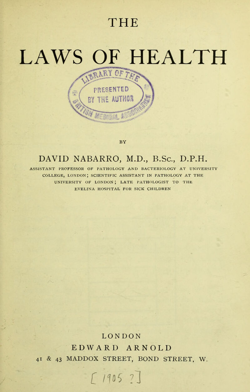 THE LAWS OF HEALTH BY DAVID NABARRO, M.D., B.Sc., D.P.H. ASSISTANT PROFESSOR OF PATHOLOGY AND BACTERIOLOGY AT UNIVERSITY COLLEGE, LONDON; SCIENTIFIC ASSISTANT IN PATHOLOGY AT THE UNIVERSITY OF LONDON; LATE PATHOLOGIST TO THE EVELINA HOSPITAL FOR SICK CHILDREN LONDON EDWARD ARNOLD 41 & 43 MADDOX STREET, BOND STREET, W. C ?1