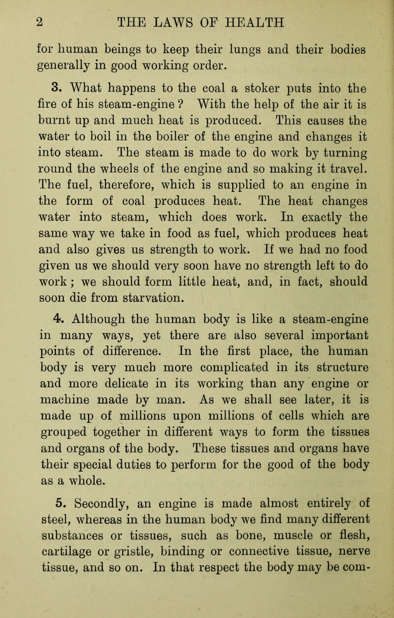 for human beings to keep their lungs and their bodies generally in good working order. 3. What happens to the coal a stoker puts into the fire of his steam-engine ? With the help of the air it is burnt up and much heat is produced. This causes the water to boil in the boiler of the engine and changes it into steam. The steam is made to do work by turning round the wheels of the engine and so making it travel. The fuel, therefore, which is supplied to an engine in the form of coal produces heat. The heat changes water into steam, which does work. In exactly the same way we take in food as fuel, which produces heat and also gives us strength to work. If we had no food given us we should very soon have no strength left to do work ; we should form little heat, and, in fact, should soon die from starvation. 4. Although the human body is like a steam-engine in many ways, yet there are also several important points of difference. In the first place, the human body is very much more complicated in its structure and more delicate in its working than any engine or machine made by man. As we shall see later, it is made up of millions upon millions of cells which are grouped together in different ways to form the tissues and organs of the body. These tissues and organs have their special duties to perform for the good of the body as a whole. 5. Secondly, an engine is made almost entirely of steel, whereas in the human body we find many different substances or tissues, such as bone, muscle or flesh, cartilage or gristle, binding or connective tissue, nerve tissue, and so on. In that respect the body may be com-