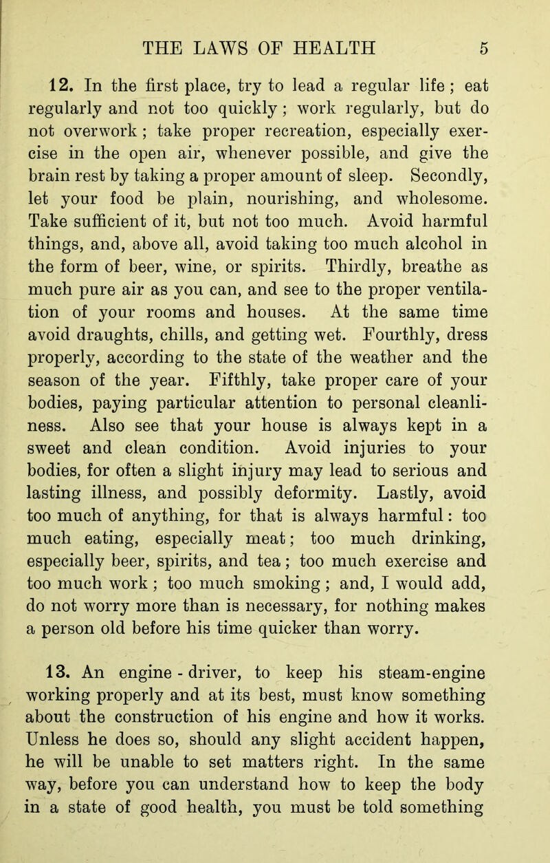 12. In the first place, try to lead a regular life ; eat regularly and not too quickly ; work regularly, but do not overwork ; take proper recreation, especially exer- cise in the open air, whenever possible, and give the brain rest by taking a proper amount of sleep. Secondly, let your food be plain, nourishing, and wholesome. Take sufficient of it, but not too much. Avoid harmful things, and, above all, avoid taking too much alcohol in the form of beer, wine, or spirits. Thirdly, breathe as much pure air as you can, and see to the proper ventila- tion of your rooms and houses. At the same time avoid draughts, chills, and getting wet. Fourthly, dress properly, according to the state of the weather and the season of the year. Fifthly, take proper care of your bodies, paying particular attention to personal cleanli- ness. Also see that your house is always kept in a sweet and clean condition. Avoid injuries to your bodies, for often a slight injury may lead to serious and lasting illness, and possibly deformity. Lastly, avoid too much of anything, for that is always harmful: too much eating, especially meat; too much drinking, especially beer, spirits, and tea; too much exercise and too much work ; too much smoking ; and, I would add, do not worry more than is necessary, for nothing makes a person old before his time quicker than worry. 13. An engine - driver, to keep his steam-engine working properly and at its best, must know something about the construction of his engine and how it works. Unless he does so, should any slight accident happen, he will be unable to set matters right. In the same way, before you can understand how to keep the body in a state of good health, you must be told something
