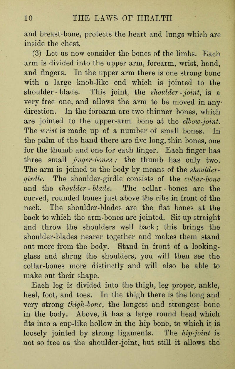 and breast-bone, protects the heart and lungs which are inside the chest. (8) Let us now consider the bones of the limbs. Each arm is divided into the upper arm, forearm, wrist, hand, and fingers. In the upper arm there is one strong bone with a large knob-like end which is jointed to the shoulder-blade. This joint, the shoulder-joint, is a very free one, and allows the arm to be moved in any direction. In the forearm are two thinner bones, which are jointed to the upper-arm bone at the elbow-joint. The wrist is made up of a number of small bones. In the palm of the hand there are five long, thin bones, one for the thumb and one for each finger. Each finger has three small Jinger-bones ; the thumb has only two. The arm is joined to the body by means of the shoulder - girdle. The shoulder-girdle consists of the collar-bone and the shoulder - blade. The collar - bones are the curved, rounded bones just above the ribs in front of the neck. The shoulder-blades are the flat bones at the back to which the arm-bones are jointed. Sit up straight and throw the shoulders well back; this brings the shoulder-blades nearer together and makes them stand out more from the body. Stand in front of a looking- glass and shrug the shoulders, you will then see the collar-bones more distinctly and will also be able to make out their shape. Each leg is divided into the thigh, leg proper, ankle, heel, foot, and toes. In the thigh there is the long and very strong thigh-bone, the longest and strongest bone in the body. Above, it has a large round head which fits into a cup-like hollow in the hip-bone, to which it is loosely jointed by strong ligaments. The hip-joint is not so free as the shoulder-joint,, but still it allows the.