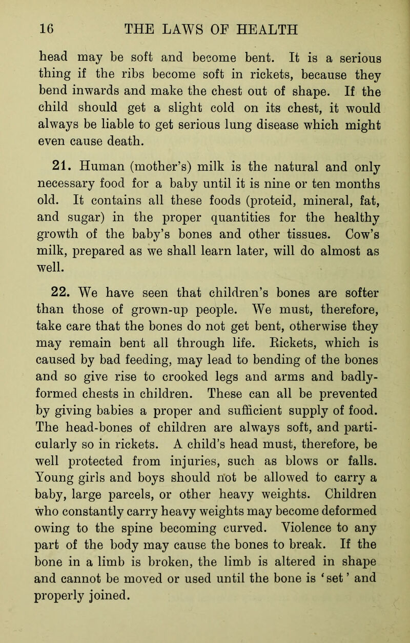 head may be soft and become bent. It is a serious thing if the ribs become soft in rickets, because they bend inwards and make the chest out of shape. If the child should get a slight cold on its chest, it would always be liable to get serious lung disease which might even cause death. 21. Human (mother’s) milk is the natural and only necessary food for a baby until it is nine or ten months old. It contains all these foods (proteid, mineral, fat, and sugar) in the proper quantities for the healthy growth of the baby’s bones and other tissues. Cow’s milk, prepared as we shall learn later, will do almost as well. 22. We have seen that children’s bones are softer than those of grown-up people. We must, therefore, take care that the bones do not get bent, otherwise they may remain bent all through life. Rickets, which is caused by bad feeding, may lead to bending of the bones and so give rise to crooked legs and arms and badly- formed chests in children. These can all be prevented by giving babies a proper and sufficient supply of food. The head-bones of children are always soft, and parti- cularly so in rickets. A child’s head must, therefore, be well protected from injuries, such as blows or falls. Young girls and boys should not be allowed to carry a baby, large parcels, or other heavy weights. Children who constantly carry heavy weights may become deformed owing to the spine becoming curved. Violence to any part of the body may cause the bones to break. If the bone in a limb is broken, the limb is altered in shape and cannot be moved or used until the bone is ‘set ’ and properly joined.