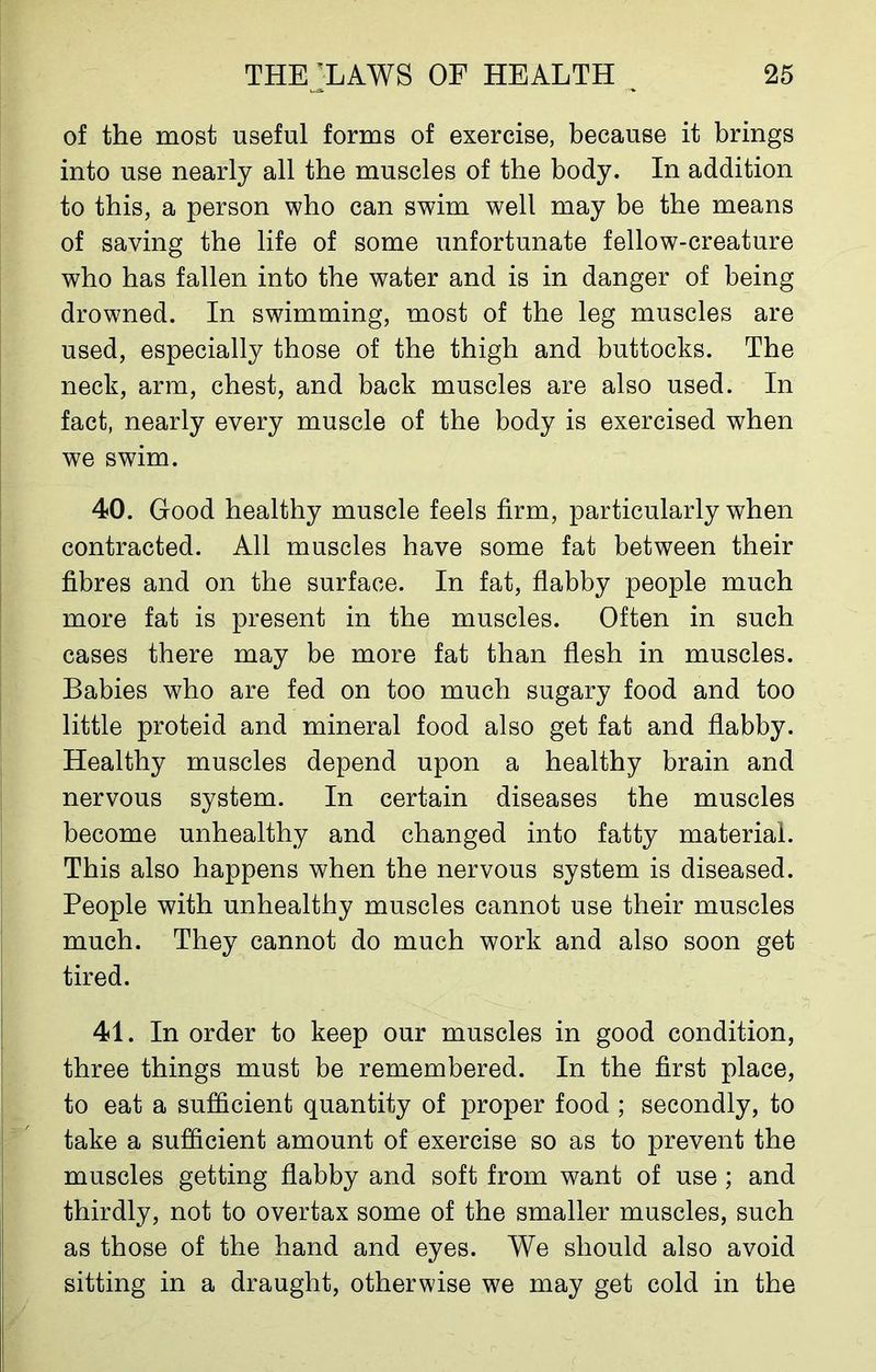 of the most useful forms of exercise, because it brings into use nearly all the muscles of the body. In addition to this, a person who can swim well may be the means of saving the life of some unfortunate fellow-creature who has fallen into the water and is in danger of being drowned. In swimming, most of the leg muscles are used, especially those of the thigh and buttocks. The neck, arm, chest, and back muscles are also used. In fact, nearly every muscle of the body is exercised when we swim. 40. Good healthy muscle feels firm, particularly when contracted. All muscles have some fat between their fibres and on the surface. In fat, flabby people much more fat is present in the muscles. Often in such cases there may be more fat than flesh in muscles. Babies who are fed on too much sugary food and too little proteid and mineral food also get fat and flabby. Healthy muscles depend upon a healthy brain and nervous system. In certain diseases the muscles become unhealthy and changed into fatty material. This also happens when the nervous system is diseased. People with unhealthy muscles cannot use their muscles much. They cannot do much work and also soon get tired. 41. In order to keep our muscles in good condition, three things must be remembered. In the first place, to eat a sufficient quantity of proper food ; secondly, to take a sufficient amount of exercise so as to prevent the muscles getting flabby and soft from want of use; and thirdly, not to overtax some of the smaller muscles, such as those of the hand and eyes. We should also avoid sitting in a draught, otherwise we may get cold in the
