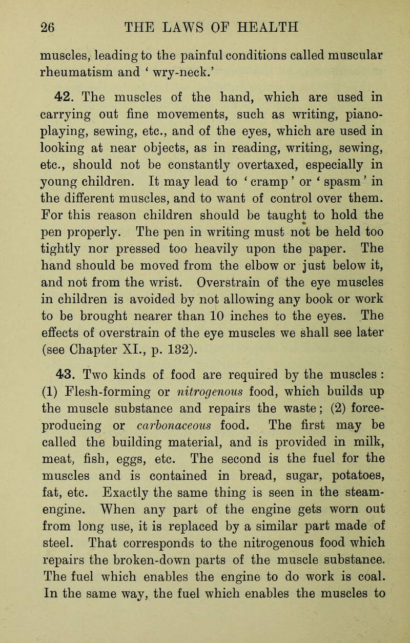 muscles, leading to the painful conditions called muscular rheumatism and ‘ wry-neck.’ 42. The muscles of the hand, which are used in carrying out fine movements, such as writing, piano- playing, sewing, etc., and of the eyes, which are used in looking at near objects, as in reading, writing, sewing, etc., should not be constantly overtaxed, especially in young children. It may lead to ‘ cramp ’ or * spasm ’ in the different muscles, and to want of control over them. For this reason children should be taught to hold the pen properly. The pen in writing must not be held too tightly nor pressed too heavily upon the paper. The hand should be moved from the elbow or just below it, and not from the wrist. Overstrain of the eye muscles in children is avoided by not allowing any book or work to be brought nearer than 10 inches to the eyes. The effects of overstrain of the eye muscles we shall see later (see Chapter XI., p. 182). 43. Two kinds of food are required by the muscles : (1) Flesh-forming or nitrogenous food, which builds up the muscle substance and repairs the waste; (2) force- producing or carbonaceous food. The first may be called the building material, and is provided in milk, meat, fish, eggs, etc. The second is the fuel for the muscles and is contained in bread, sugar, potatoes, fat, etc. Exactly the same thing is seen in the steam- engine. When any part of the engine gets worn out from long use, it is replaced by a similar part made of steel. That corresponds to the nitrogenous food which repairs the broken-down parts of the muscle substance. The fuel which enables the engine to do work is coal. In the same way, the fuel which enables the muscles to