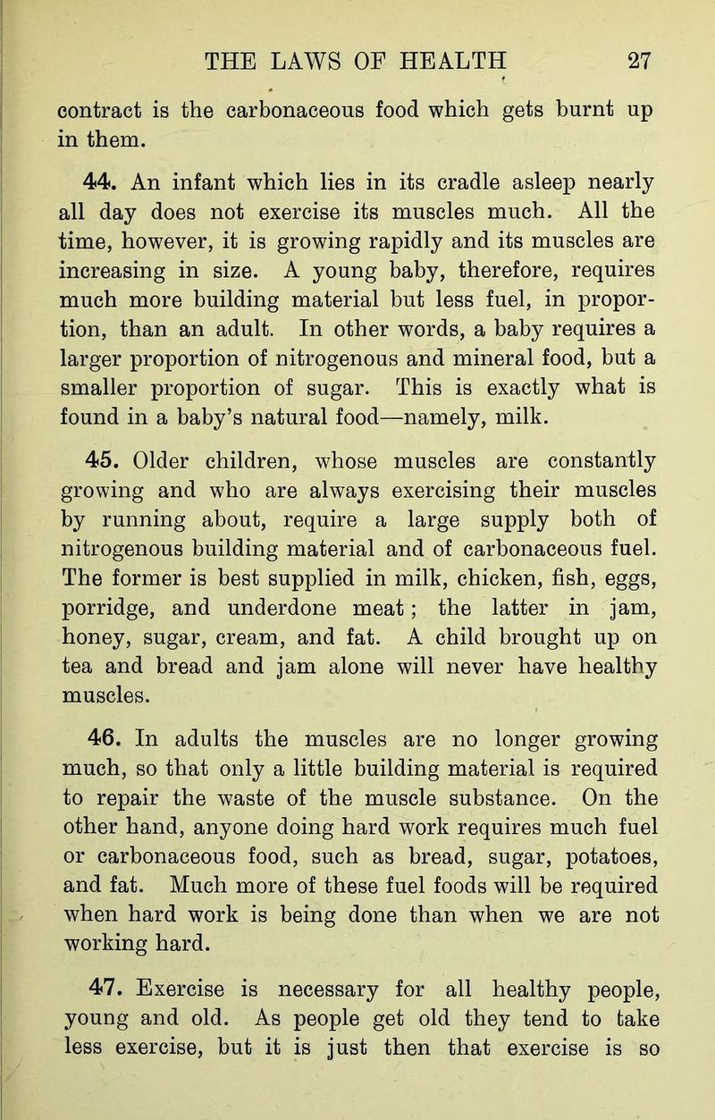 contract is the carbonaceous food which gets burnt up in them. 44. An infant which lies in its cradle asleep nearly all day does not exercise its muscles much. All the time, however, it is growing rapidly and its muscles are increasing in size. A young baby, therefore, requires much more building material but less fuel, in propor- tion, than an adult. In other words, a baby requires a larger proportion of nitrogenous and mineral food, but a smaller proportion of sugar. This is exactly what is found in a baby’s natural food—namely, milk. 45. Older children, whose muscles are constantly growing and who are always exercising their muscles by running about, require a large supply both of nitrogenous building material and of carbonaceous fuel. The former is best supplied in milk, chicken, fish, eggs, porridge, and underdone meat; the latter in jam, honey, sugar, cream, and fat. A child brought up on tea and bread and jam alone will never have healthy muscles. 46. In adults the muscles are no longer growing much, so that only a little building material is required to repair the waste of the muscle substance. On the other hand, anyone doing hard work requires much fuel or carbonaceous food, such as bread, sugar, potatoes, and fat. Much more of these fuel foods will be required when hard work is being done than when we are not working hard. 47. Exercise is necessary for all healthy people, young and old. As people get old they tend to take less exercise, but it is just then that exercise is so