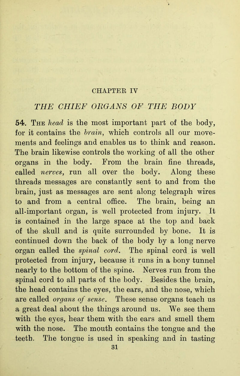 THE CHIEF ORGANS OF THE BODY 54. The head is the most important part of the body, for it contains the brain, which controls all our move- ments and feelings and enables us to think and reason. The brain likewise controls the working of all the other organs in the body. From the brain fine threads, called nerves, run all over the body. Along these threads messages are constantly sent to and from the brain, just as messages are sent along telegraph wires to and from a central office. The brain, being an all-important organ, is well protected from injury. It is contained in the large space at the top and back of the skull and is quite surrounded by bone. It is continued down the back of the body by a long nerve organ called the spinal cord. The spinal cord is well protected from injury, because it runs in a bony tunnel nearly to the bottom of the spine. Nerves run from the spinal cord to all parts of the body. Besides the brain, the head contains the eyes, the ears, and the nose, which are called organs of sense. These sense organs teach us a great deal about the things around us. We see them with the eyes, hear them with the ears and smell them with the nose. The mouth contains the tongue and the teeth. The tongue is used in speaking and in tasting