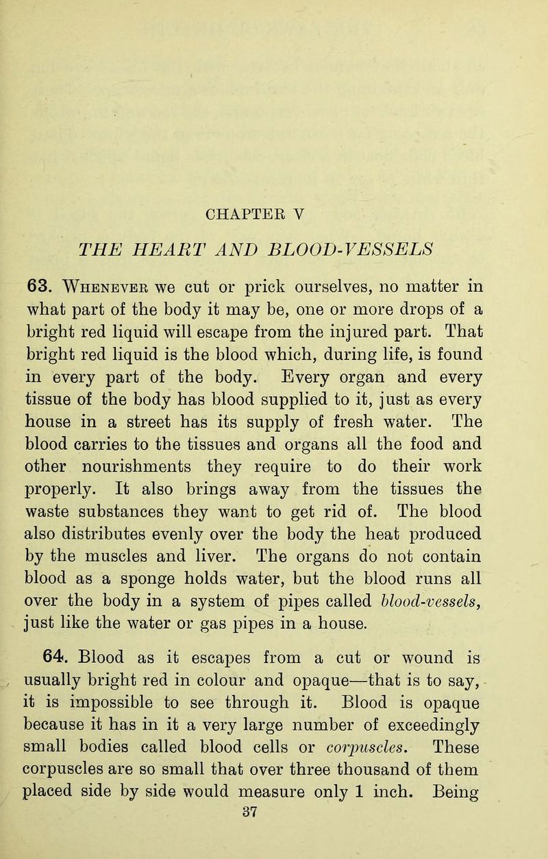 THE HEART AND BLOOD-VESSELS 63. Whenever we cut or prick ourselves, no matter in what part of the body it may be, one or more drops of a bright red liquid will escape from the injured part. That bright red liquid is the blood which, during life, is found in every part of the body. Every organ and every tissue of the body has blood supplied to it, just as every house in a street has its supply of fresh water. The blood carries to the tissues and organs all the food and other nourishments they require to do their work properly. It also brings away from the tissues the waste substances they want to get rid of. The blood also distributes evenly over the body the heat produced by the muscles and liver. The organs do not contain blood as a sponge holds water, but the blood runs all over the body in a system of pipes called blood-vessels, just like the water or gas pipes in a house. 64. Blood as it escapes from a cut or wound is usually bright red in colour and opaque—that is to say, it is impossible to see through it. Blood is opaque because it has in it a very large number of exceedingly small bodies called blood cells or corpuscles. These corpuscles are so small that over three thousand of them placed side by side would measure only 1 inch. Being