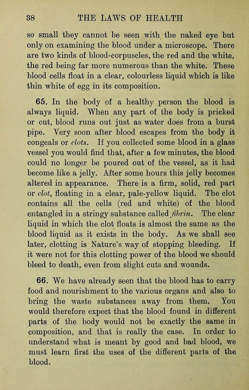 so small they cannot be seen with the naked eye but only on examining the blood under a microscope. There are two kinds of blood-corpuscles, the red and the white, the red being far more numerous than the white. These blood cells float in a clear, colourless liquid which is like thin white of egg in its composition. 65. In the body of a healthy person the blood is always liquid. When any part of the body is pricked or cut, blood runs out just as water does from a burst pipe. Very soon after blood escapes from the body it congeals or clots. If you collected some blood in a glass vessel you would find that, after a few minutes, the blood could no longer be poured out of the vessel, as it had become like a jelly. After some hours this jelly becomes altered in appearance. There is a firm, solid, red part or clot, floating in a clear, pale-yellow liquid. The clot contains all the cells (red and white) of the blood entangled in a stringy substance called fibrin. The clear liquid in which the clot floats is almost the same as the blood liquid as it exists in the body. As we shall see later, clotting is Nature’s way of stopping bleeding. If it were not for this clotting power of the blood we should bleed to death, even from slight cuts and wounds. 66. We have already seen that the blood has to carry food and nourishment to the various organs and also to bring the waste substances away from them. You would therefore expect that the blood found in different parts of the body would not be exactly the same in composition, and that is really the case. In order to understand what is meant by good and bad blood, we must learn first the uses of the different parts of the blood.
