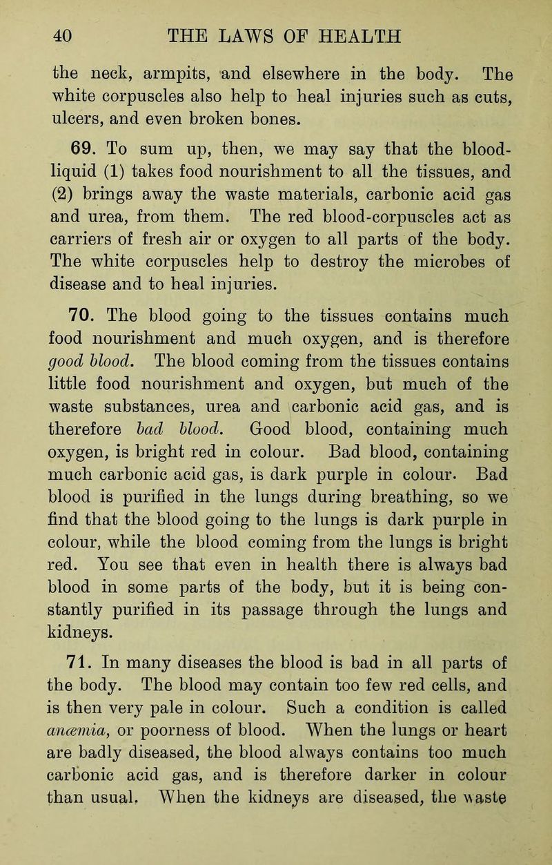 the neck, armpits, and elsewhere in the body. The white corpuscles also help to heal injuries such as cuts, ulcers, and even broken bones. 69. To sum up, then, we may say that the blood- liquid (1) takes food nourishment to all the tissues, and (2) brings away the waste materials, carbonic acid gas and urea, from them. The red blood-corpuscles act as carriers of fresh air or oxygen to all parts of the body. The white corpuscles help to destroy the microbes of disease and to heal injuries. 70. The blood going to the tissues contains much food nourishment and much oxygen, and is therefore good blood. The blood coming from the tissues contains little food nourishment and oxygen, but much of the waste substances, urea and carbonic acid gas, and is therefore bad blood. Good blood, containing much oxygen, is bright red in colour. Bad blood, containing much carbonic acid gas, is dark purple in colour. Bad blood is purified in the lungs during breathing, so we find that the blood going to the lungs is dark purple in colour, while the blood coming from the lungs is bright red. You see that even in health there is always bad blood in some parts of the body, but it is being con- stantly purified in its passage through the lungs and kidneys. 71. In many diseases the blood is bad in all parts of the body. The blood may contain too few red cells, and is then very pale in colour. Such a condition is called ancemia, or poorness of blood. When the lungs or heart are badly diseased, the blood always contains too much carbonic acid gas, and is therefore darker in colour than usual, When the kidneys are diseased, the waste